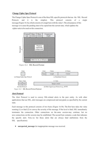 Change Cipher Spec Protocol
TheChangeCipherSpecProtocolisoneofthethreeSSL-specificprotocolsthatuse the SSL Record
Protocol, and it is the simplest. This protocol consists of a single
message(Figure16.5a),whichconsistsofasinglebytewiththevalue1.Thesolepurpose of this
message is to cause the pending state to be copied into the current state, which updates the
cipher suite to be used on this connection.
Alert Protocol
The Alert Protocol is used to convey SSL-related alerts to the peer entity. As with other
applications that use SSL, alert messages are compressed and encrypted, as specified by the current
state.
Each message in this protocol consists of two bytes (Figure 16.5b). The first byte takes the value
warning (1) or fatal (2) to convey the severity of the message. If the level is fatal, SSL immediately
terminates the connection. Other connections on the same session may continue, but no
new connections on this session may be established. The second byte contains a code that indicates
the specific alert. First, we list those alerts that are always fatal (definitions from the
SSL specification):
 unexpected_message:An inappropriate message was received.
 