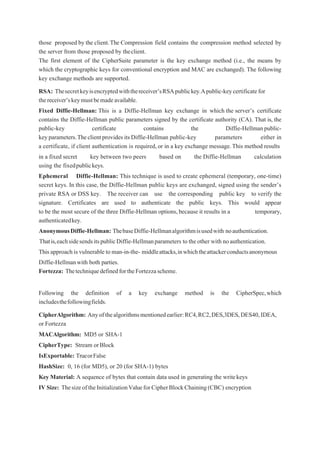 those proposed by the client.The Compression field contains the compression method selected by
the server from those proposed by theclient.
The first element of the CipherSuite parameter is the key exchange method (i.e., the means by
which the cryptographic keys for conventional encryption and MAC are exchanged). The following
key exchange methods are supported.
RSA: Thesecretkeyisencryptedwiththereceiver’sRSApublickey.Apublic-keycertificatefor
thereceiver’skeymustbemadeavailable.
Fixed Diffie-Hellman: This is a Diffie-Hellman key exchange in which the server’s certificate
contains the Diffie-Hellman public parameters signed by the certificate authority (CA). That is, the
public-key certificate contains the Diffie-Hellmanpublic-
keyparameters.TheclientprovidesitsDiffie-Hellman public-key parameters either in
a certificate, if client authentication is required, or in a key exchange message.This method results
in a fixed secret key between two peers based on the Diffie-Hellman calculation
using the fixedpublickeys.
Ephemeral Diffie-Hellman: This technique is used to create ephemeral (temporary, one-time)
secret keys. In this case, the Diffie-Hellman public keys are exchanged, signed using the sender’s
private RSA or DSS key. The receiver can use the corresponding public key to verify the
signature. Certificates are used to authenticate the public keys. This would appear
to be the most secure of the three Diffie-Hellman options, because it results in a temporary,
authenticatedkey.
AnonymousDiffie-Hellman: ThebaseDiffie-Hellmanalgorithmisusedwith noauthentication.
Thatis,eachsidesendsitspublicDiffie-Hellmanparameters to the other with noauthentication.
Thisapproach is vulnerable to man-in-the- middleattacks,inwhichtheattackerconductsanonymous
Diffie-Hellmanwith both parties.
Fortezza: ThetechniquedefinedfortheFortezzascheme.
Following the definition of a key exchange method is the CipherSpec,which
includesthefollowingfields.
CipherAlgorithm: Anyofthealgorithmsmentionedearlier:RC4,RC2,DES,3DES,DES40,IDEA,
or Fortezza
MACAlgorithm: MD5 or SHA-1
CipherType: Stream orBlock
IsExportable: TrueorFalse
HashSize: 0, 16 (for MD5), or 20 (for SHA-1) bytes
Key Material: A sequence of bytes that contain data used in generating the writekeys
IVSize: ThesizeoftheInitializationValueforCipherBlockChaining(CBC) encryption
 