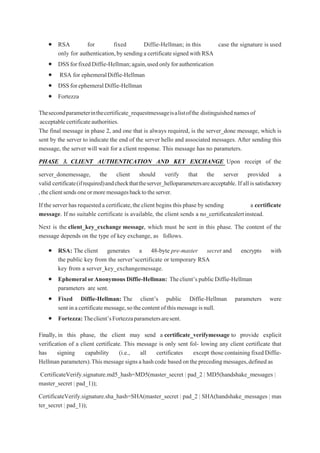  RSA for fixed Diffie-Hellman; in this case the signature is used
only for authentication,bysendingacertificatesignedwith RSA
 DSSforfixedDiffie-Hellman;again,usedonlyforauthentication
 RSA for ephemeralDiffie-Hellman
 DSSforephemeralDiffie-Hellman
 Fortezza
Thesecondparameterinthecertificate_requestmessageisalistofthe distinguishednamesof
acceptablecertificateauthorities.
The final message in phase 2, and one that is always required, is the server_done message, which is
sent by the server to indicate the end of the server hello and associated messages. After sending this
message, the server will wait for a client response. This message has no parameters.
PHASE 3. CLIENT AUTHENTICATION AND KEY EXCHANGE Upon receipt of the
server_donemessage, the client should verify that the server provided a
valid certificate(ifrequired)andcheckthattheserver_helloparametersareacceptable. Ifallissatisfactory
,theclientsendsoneormoremessagesbacktotheserver.
If the server has requesteda certificate,the client begins this phase by sending a certificate
message. If no suitable certificate is available, the client sends a no_certificatealertinstead.
Next is the client_key_exchange message, which must be sent in this phase. The content of the
message depends on the type of key exchange, as follows.
 RSA: The client generates a 48-byte pre-master secret and encrypts with
the public key from the server’scertificate or temporary RSA
key from a server_key_exchangemessage.
 EphemeralorAnonymous Diffie-Hellman: Theclient’spublicDiffie-Hellman
parameters are sent.
 Fixed Diffie-Hellman: The client’s public Diffie-Hellman parameters were
sent inacertificatemessage,sothecontentof thismessage isnull.
 Fortezza:Theclient’sFortezzaparametersaresent.
Finally, in this phase, the client may send a certificate_verifymessage to provide explicit
verification of a client certificate. This message is only sent fol- lowing any client certificate that
has signing capability (i.e., all certificates except thosecontaining fixed Diffie-
Hellman parameters).Thismessage signsa hashcode based ontheprecedingmessages,definedas
CertificateVerify.signature.md5_hash=MD5(master_secret | pad_2 | MD5(handshake_messages |
master_secret | pad_1));
CertificateVerify.signature.sha_hash=SHA(master_secret | pad_2 | SHA(handshake_messages | mas
ter_secret | pad_1));
 