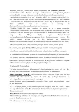 where pad_1 and pad_2 are the values defined earlier for the MAC,handshake_messages
refers to all Handshake Protocol messages sent or received starting at client_hello but
not including this message, and master_secretis the calculated secret whose construction is
explained later in this section. If the user’s private key is DSS, then it is used to encrypt the SHA-1
hash. If the user’s private key is RSA, it is used to encrypt the concatenation of the MD5 and SHA-
1 hashes.In either case, the purpose is to verify the client’s owner- ship of the private key for the
client certificate. Even if someone is misusing the
client’scertificate,heorshewouldbeunabletosendthismessage.
PHASE 4. FINISH This phase completes the setting up of a secure connection.
The client sends a change_cipher_specmessage and copies the pending CipherSpec into the current
CipherSpec. Note that this message is not considered part of the Handshake Protocol but is sent
using the Change Cipher Spec Protocol. Theclient
then immediately sends the finished message under the new algorithms,keys,and secrets. The
finished message verifies that the key exchange and authentication
processesweresuccessful.Thecontentofthefinishedmessageistheconcatenationof two hashvalues:
MD5(master_secret | pad2 | MD5(handshake_messages | Sender | master_secret | pad1))
SHA(master_secret | pad2 | SHA(handshake_messages | Sender | master_secret | pad1))
where Sender is a code that identifies that the sender is the client and handshake_messagesis
all of the data from all handshake messages up to butnotincludingthismessage. In response to these
two messages, the server sends its own change_cipher_specmessage, transfersthepending
tothecurrent CipherSpec, and sends its finished message. At this point, the handshake is complete
and the client and server may begin toexchangeapplication-layer data.
Cryptographic Computations
Twofurther items areof interest:(1) the creation of ashared master secret bymeans of the key
exchange and (2) the generation of cryptographic parameters from the master secret.
MASTER SECRET CREATION The shared master secret is a one-time 48-byte value (384 bits)
generated for this session by means of secure key exchange. The creation is
in two stages. First, a pre_master_secret is exchanged.
Second, the master_secret is calculated by both parties. For pre_master_secret exchange, there
are two possibilities.
RSA: A48-bytepre_master_secretisgeneratedbytheclient,encrypted with the server’s public
RSA key, and sent to the server. The serverdecrypts the ciphertext using its private key to recover
the pre_master_secret.
Diffie-Hellman: BothclientandservergenerateaDiffie-
Hellmanpublickey. After these are exchanged,each side performs the Diffie-Hellman calculation to
create the sharedpre_master_secret.
Both sides now compute the master_secretas
 
