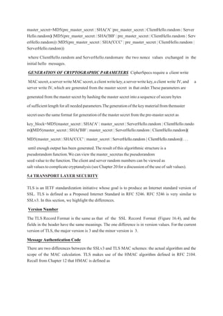 master_secret=MD5(pre_master_secret | SHA('A' |pre_master_secret | ClientHello.random | Server
Hello.random)
) ||MD5(pre_master_secret | SHA('BB' | pre_master_secret | ClientHello.random | Serv
erHello.random)) |MD5(pre_master_secret | SHA('CCC' | pre_master_secret | ClientHello.random |
ServerHello.random))
where ClientHello.random and ServerHello.randomare the two nonce values exchanged in the
initial hello messages.
GENERATION OF CRYPTOGRAPHIC PARAMETERS CipherSpecs require a client write
MACsecret,aserverwriteMACsecret,aclientwritekey,aserverwritekey,aclient write IV,and a
server write IV,which are generated from the master secret in that order.These parameters are
generated from the master secret by hashing the master secret into asequenceof secure bytes
of sufficient length forall needed parameters.Thegenerationofthekeymaterialfromthemaster
secretusesthesameformat for generation of the master secret from the pre-master secret as
key_block=MD5(master_secret | SHA('A' | master_secret | ServerHello.random | ClientHello.rando
m)
)||MD5(master_secret | SHA('BB' | master_secret | ServerHello.random | ClientHello.random)
)||
MD5(master_secret | SHA('CCC' | master_secret | ServerHello.random | ClientHello.random)
)||...
until enough output has been generated.The result of this algorithmic structure is a
pseudorandom function.Wecan view the master_secretas the pseudorandom
seed value to the function.The client and server random numbers can be viewed as
salt values tocomplicatecryptanalysis (seeChapter 20for adiscussionof theuseof salt values).
5.4 TRANSPORT LAYER SECURITY
TLS is an IETF standardization initiative whose goal is to produce an Internet standard version of
SSL. TLS is defined as a Proposed Internet Standard in RFC 5246. RFC 5246 is very similar to
SSLv3. In this section, we highlight the differences.
Version Number
The TLS Record Format is the same as that of the SSL Record Format (Figure 16.4), and the
fields in the header have the same meanings. The one difference is in version values. For the current
version of TLS, the major version is 3 and the minor version is 3.
Message Authentication Code
There are two differences between the SSLv3 and TLS MAC schemes: the actual algorithm and the
scope of the MAC calculation. TLS makes use of the HMAC algorithm defined in RFC 2104.
Recall from Chapter 12 that HMAC is defined as
 