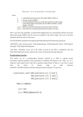 SSLv3 uses the same algorithm, except that the padding bytes are concatenated with the secret key
rather than being XORed with the secret key padded to the block length. The level of security
should be about the same in both cases.
ForTLS,theMACcalculationencompassesthefieldsindicatedinthefollowing expression:
MAC(MAC_write_secret,seq_num | TLSCompressed.type | TLSCompressed.version | TLSCompress
ed.length | TLSCompressed.fragment)
The MAC calculation covers all of the fields covered by the SSLv3 calculation, plus the
field TLSCompressed.version, which is the version of the protocol being employed.
Pseudorandom Function
TLS makes use of a pseudorandom function referred to as PRF to expand secrets
into blocks of data for purposes of key generation or validation.The objective is to make use of a
relatively small shared secret value but to generate longer blocks of data in a way that is secure
from the kinds of attacks made on hash functions
and MACs.ThePRF is based on the data expansion function (Figure 16.7) givenas
 
