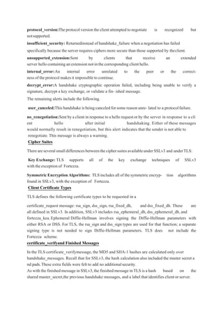 protocol_version:Theprotocolversiontheclientattemptedtonegotiate is recognized but
notsupported.
insufficient_security: Returnedinstead ofhandshake_failure when a negotiation has failed
specifically because the server requires ciphers more secure than those supported by theclient.
unsupported_extension:Sent by clients that receive an extended
server hellocontaining an extension not in the corresponding client hello.
internal_error:An internal error unrelated to the peer or the correct-
ness of the protocol makes it impossible to continue.
decrypt_error:A handshake cryptographic operation failed, including being unable to verify a
signature, decrypt a key exchange, or validate a fin- ished message.
The remaining alerts include the following.
user_canceled:Thishandshake isbeingcanceledforsome reasonunre- lated to a protocolfailure.
no_renegotiation:Sent bya client in response to a hello request or by the server in response to a cli
ent hello after initial handshaking. Either of these messages
would normally result in renegotiation, but this alert indicates that the sender is not able to
renegotiate.This message is always a warning.
Cipher Suites
ThereareseveralsmalldifferencesbetweentheciphersuitesavailableunderSSLv3 and underTLS:
Key Exchange: TLS supports all of the key exchange techniques of SSLv3
withtheexceptionof Fortezza.
Symmetric EncryptionAlgorithms: TLS includes all of thesymmetricencryp- tion algorithms
found in SSLv3, with the exception of Fortezza.
Client Certificate Types
TLS defines the following certificate types to be requested in a
certificate_request message: rsa_sign, dss_sign, rsa_fixed_dh, and dss_fixed_dh. These are
all defined in SSLv3. In addition, SSLv3 includes rsa_ephemeral_dh, dss_ephemeral_dh, and
fortezza_kea.Ephemeral Diffie-Hellman involves signing the Diffie-Hellman parameters with
either RSA or DSS. For TLS, the rsa_sign and dss_sign types are used for that function; a separate
signing type is not needed to sign Diffie-Hellman parameters. TLS does not include the
Fortezza scheme.
certificate_verifyand Finished Messages
In the TLS certificate_verifymessage, the MD5 and SHA-1 hashes are calculated only over
handshake_messages. Recall that for SSLv3, the hash calculation also included the master secret a
nd pads.These extra fields were felt to add no additionalsecurity.
As with the finished message in SSLv3,the finished message inTLS is a hash based on the
shared master_secret,the previous handshake messages, and a label that identifies client or server.
 