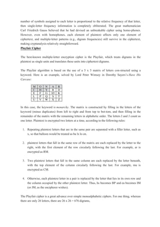 number of symbols assigned to each letter is proportional to the relative frequency of that letter,
then single-letter frequency information is completely obliterated. The great mathematician
Carl Friedrich Gauss believed that he had devised an unbreakable cipher using homo-phones.
However, even with homophones, each element of plaintext affects only one element of
ciphertext, and multiple-letter patterns (e.g., digram frequencies) still survive in the ciphertext,
making cryptanalysis relatively straightforward.
Playfair Cipher
The best-known multiple-letter encryption cipher is the Playfair, which treats digrams in the
plaintext as single units and translates these units into ciphertext digrams.
The Playfair algorithm is based on the use of a 5 x 5 matrix of letters con-structed using a
keyword. Here is an example, solved by Lord Peter Wimsey in Dorothy Sayers’s Have His
Carcase:
In this case, the keyword is monarchy. The matrix is constructed by filling in the letters of the
keyword (minus duplicates) from left to right and from top to bot-tom, and then filling in the
remainder of the matrix with the remaining letters in alphabetic order. The letters I and J count as
one letter. Plaintext is encrypted two letters at a time, according to the following rules:
1. Repeating plaintext letters that are in the same pair are separated with a filler letter, such as
x, so that balloon would be treated as ba lx lo on.
2. plaintext letters that fall in the same row of the matrix are each replaced by the letter to the
right, with the first element of the row circularly following the last. For example, ar is
encrypted as RM.
3. Two plaintext letters that fall in the same column are each replaced by the letter beneath,
with the top element of the column circularly following the last. For example, mu is
encrypted as CM.
4. Otherwise, each plaintext letter in a pair is replaced by the letter that lies in its own row and
the column occupied by the other plaintext letter. Thus, hs becomes BP and ea becomes IM
(or JM, as the encipherer wishes).
The Playfair cipher is a great advance over simple monoalphabetic ciphers. For one thing, whereas
there are only 26 letters, there are 26 x 26 = 676 digrams,
 