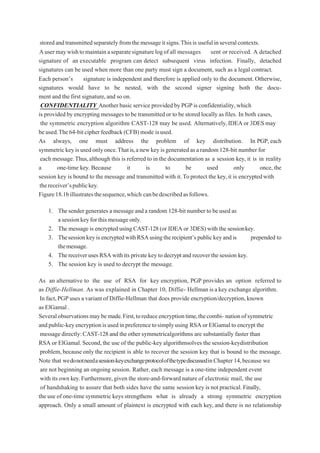 storedandtransmittedseparatelyfromthemessageitsigns.Thisis usefulinseveralcontexts.
Ausermaywishtomaintainaseparatesignaturelogofall messages sent or received. A detached
signature of an executable program can detect subsequent virus infection. Finally, detached
signatures can be used when more than one party must sign a document, such as a legal contract.
Each person’s signature is independent and therefore is applied only to the document. Otherwise,
signatures would have to be nested, with the second signer signing both the docu-
ment and the first signature,and so on.
CONFIDENTIALITY Another basicservice provided by PGPis confidentiality,which
is provided by encryptingmessages to be transmittedor to be stored locally as files. In both cases,
the symmetric encryption algorithm CAST-128 may be used. Alternatively,IDEAor3DESmay
beused.The64-bitcipherfeedback(CFB)mode isused.
As always, one must address the problem of key distribution. In PGP, each
symmetrickeyisusedonlyonce.Thatis,anewkeyisgeneratedasarandom128-bit number for
each message.Thus,although this is referred to in thedocumentation as a session key, it is in reality
a one-time key. Because it is to be used only once, the
session key is bound to the message and transmitted with it.Toprotect the key,it is encryptedwith
thereceiver’spublickey.
Figure18.1billustratesthesequence,which canbedescribedasfollows.
1. Thesender generates amessageanda random 128-bitnumberto beusedas
asessionkeyforthismessageonly.
2. Themessage is encrypted using CAST-128(or IDEA or 3DES) with the sessionkey.
3. ThesessionkeyisencryptedwithRSAusingtherecipient’spublickeyandis prepended to
themessage.
4. ThereceiverusesRSAwithits privatekeytodecryptand recoverthesession key.
5. The session key is used to decrypt the message.
As an alternative to the use of RSA for key encryption, PGP provides an option referred to
as Diffie-Hellman. As was explained in Chapter 10, Diffie- Hellman isa key exchange algorithm.
In fact,PGPuses a variantof Diffie-Hellman that does provide encryption/decryption,known
as ElGamal .
Severalobservationsmaybemade.First,toreduceencryptiontime,thecombi- nationofsymmetric
andpublic-keyencryptionisusedinpreferencetosimplyusing RSA orElGamalto encrypt the
messagedirectly:CAST-128and the other symmetricalgorithms are substantially faster than
RSA or ElGamal. Second,the use of the public-key algorithmsolves the session-keydistribution
problem,because only the recipient is able to recover the session key that is bound to the message.
Note that wedonotneedasession-keyexchangeprotocolofthetypediscussedinChapter14,because we
are not beginning an ongoing session. Rather, each message is a one-time independent event
with its own key.Furthermore,given the store-and-forward nature of electronic mail, the use
of handshaking to assure that both sides have the same session key is not practical.Finally,
the use of one-time symmetric keys strengthens what is already a strong symmetric encryption
approach. Only a small amount of plaintext is encrypted with each key, and there is no relationship
 