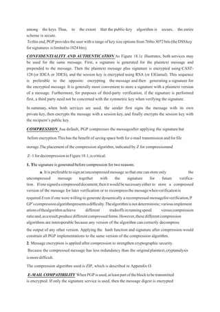 among the keys. Thus, to the extent that the public-key algorithm is secure, the entire
scheme is secure.
Tothis end,PGPprovides the user with a range of keysize options from 768to3072bits(theDSSkey
forsignatures islimitedto1024bits).
CONFIDENTIALITY AND AUTHENTICATION As Figure 18.1c illustrates, both services may
be used for the same message. First, a signature is generated for the plaintext message and
prepended to the message. Then the plaintext message plus signature is encrypted using CAST-
128 (or IDEA or 3DES), and the session key is encrypted using RSA (or ElGamal). This sequence
is preferable to the opposite: encrypting the message and then generating a signature for
the encrypted message. It is generally more convenient to store a signature with a plaintext version
of a message. Furthermore, for purposes of third-party verification, if the signature is performed
first, a third party need not be concerned with the symmetric key when verifying the signature.
In summary, when both services are used, the sender first signs the message with its own
private key, then encrypts the message with a session key, and finally encrypts the session key with
the recipient’s public key.
COMPRESSION Asa default, PGP compresses the messageafter applying the signature but
before encryption.This has the benefit of saving spaceboth for e-mail transmissionandforfile
storage.The placement of the compression algorithm,indicated by Z for compressionand
Z–1fordecompressioninFigure18.1,iscritical.
1. Thesignature is generated before compression for two reasons:
a. It is preferable to sign an uncompressed message so that one can store only the
uncompressed message together with the signature for future verifica-
tion. Ifonesignedacompresseddocument,thenitwouldbenecessaryeither to store a compressed
version of the message for later verification or to recompressthe messagewhenverificationis
required.Even if one were willing to generate dynamically a recompressed messageforverification,P
GP’scompressionalgorithmpresentsadifficulty.Thealgorithmisnotdeterministic;variousimplement
ationsofthealgorithmachieve different tradeoffsinrunningspeed versuscompression
ratioand,asaresult,producedifferentcompressedforms.However,thesedifferentcompression
algorithms are interoperable because any version of the algorithm can correctly decompress
the output of any other version. Applying the hash function and signature after compression would
constrain all PGP implementations to the same version of the compression algorithm.
2. Message encryption is applied after compression to strengthen cryptographic security.
Because the compressed message has less redundancy than the originalplaintext,cryptanalysis
ismoredifficult.
The compression algorithm used is ZIP, which is described in Appendix O.
E-MAIL COMPATIBILITY WhenPGPisused,atleastpartoftheblocktobetransmitted
is encrypted. If only the signature service is used, then the message digest is encrypted
 