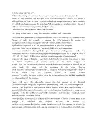 (with the sender’s private key).
If the confidentiality service is used, themessage plus signature (if present) are encrypted
(With a one-time symmetric key). Thus, part or all of the resulting block consists of a stream of
arbitrary8-bit octets. However,many electronic mail systems only permit the use of blocks consisting
of ASCIItext.Toaccommodatethisrestriction,PGPprovidestheserviceofconverting the raw8-
bit binarystreamtoastream of printableASCIIcharacters.
The scheme used for this purpose is radix-64 conversion.
Each group of three octets of binary data is mapped into four ASCII characters.
This format also appends a CRC to detect transmission errors. See Appendix 18A for a description.
The use of radix 64 expands a message by 33%. Fortunately, the session key
andsignatureportionsofthemessagearerelativelycompact,andtheplaintextmes-
sage has been compressed.In fact,the compression should be more than enough to
compensate for theradix-64 expansion.Forexample,[HELD96] reportsan average
compression ratio of about 2.0 using ZIP.If we ignore the relatively small signature and key
components, the typical overall effect of compression and expansion of a file of length X would be
1.33 * 0.5 * X = 0.665 * X. Thus, there is still an overall compression of aboutone-third.
One noteworthy aspect of the radix-64 algorithm is that it blindly converts the input stream to radix-
64 format regardless of content, even if the input happens to
be ASCII text.Thus,if a message is signed but not encrypted and the conversion is applied to the
entire block, the output will be unreadable to the casual observer,
which provides a certain level of confidentiality.As an option, PGP can be configured to convert to
radix-64 format only the signature portion of signed plaintext
messages.This enables thehuman recipient to read the message without using PGP.PGP would still h
ave to be used to verify the signature.
Figure 18.2 shows the relationship among the four services so far discussed.
On transmission (if it is required), a signature is generated using a hash code of the uncompressed
plaintext. Then the plaintext(plussignature if present) is com- pressed.Next,ifconfidentialityis
required,theblock(compressedplaintextorcom- pressed signature plus plaintext) is encrypted and
prepended with the public-key- encrypted symmetric encryption key. Finally, the entire
block is converted to radix-64 format.
On reception,theincomingblock is firstconvertedback from radix-64 format to binary. Then, if the
message is encrypted, the recipient recovers the session key
and decrypts the message.The resulting block is thendecompressed.If the message is signed, the
recipient recovers the transmitted hash code and compares it to its own calculationofthehashcode.
 
