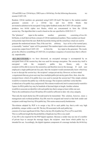 128 and IDEA use 128-bit keys;3DES uses a 168-bit key.For the following discussion, we
assume CAST-128.
Random 128-bit numbers are generated using CAST-128 itself. The input to the random number
generator consists of a 128-bit key and two 64-bit blocks that
aretreatedasplaintexttobeencrypted.Usingcipherfeedback mode,theCAST-128 encrypter
produces two 64-bit cipher text blocks, which are concatenated to form the 128-bit
session key. The algorithm that is used is based on the one specified in ANSI X12.17.
The “plaintext” input to the random number generator, consisting of two 64-
bit blocks,is itself derived from a stream of 128-bit randomized numbers.These numbers are based
on keystroke input from the user.Both the keystroke timing and the actual keys struck are used to
generate the randomized stream.Thus,if the user hits arbitrary keys at his or her normal pace,
a reasonably “random” input will be generated.This random input is also combined with previous
session key output from CAST-128 to form the key input to the generator. The result,
given the effective scrambling of CAST128,is to produce a sequence of session keys that is effectiv
ely unpredictable.
KEY IDENTIFIERS As we have discussed, an encrypted message is accompanied by an
encrypted form of the session key that was used for message encryption. The session key itself is
encrypted with the recipient’s public key. Hence, only the
recipient will be able to recover the session key and therefore recover the message. If each user
employed a single public/private key pair, then the recipient would automatically know which key
to use to decrypt the session key: the recipient’s unique private key.However,we have stated
a requirement that any given user may havemultiplepublic/privatekeypairs.How, then, does the
recipient know which of its public keys was used to encrypt the session key? One simple solution
would be to transmit the public key with themessage.Therecipientcould then verify that this
is indeedoneof its public keys,andproceed.Thisschemewouldwork,butitisunnecessarilywastefulo
fspace.An RSA public key may be hundreds of decimal digits in length.Another solution
would betoassociate anidentifier witheachpublickey thatisuniqueatleastwithin one user.
That is,thecombination ofuser ID and keyID wouldbe sufficient toiden- tify a key uniquely.
Then only the much shorter key ID would need to be transmitted. This solution, however, raises a
management and overhead problem: KeyIDs must be assigned and stored so that both sender and
recipient could map from key IDtopublickey.Thisseemsunnecessarilyburdensome.
The solution adopted by PGP is to assign a key ID to each public key that is, with very high
probability, unique within a user ID. The key ID associated with each public key
consists of its least significant 64 bits.That is,the key ID of public keyPUa is(PUa mod 264).
Thisisasufficientlengththattheprobabilityofduplicate keyIDsisverysmall.
A key ID is also required for the PGP digital signature. Because a sender may use one of a number
of private keys to encrypt the message digest, the recipient must know which public key is
intended for use. Accordingly, the digital signature component of a message includes the 64-bit key
 