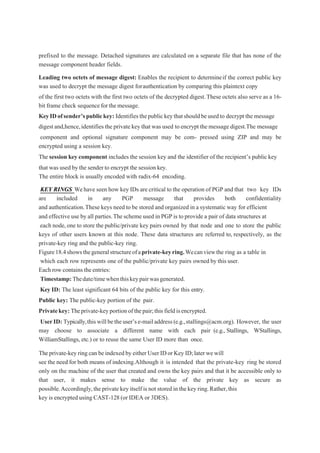 prefixed to the message. Detached signatures are calculated on a separate file that has none of the
message component header fields.
Leading two octets of message digest: Enables the recipient to determineif the correct public key
was used to decrypt the message digest forauthentication by comparing this plaintext copy
of the first two octets with the first two octets of the decrypted digest.These octets also serve as a 16-
bit frame check sequenceforthemessage.
KeyIDofsender’spublickey: Identifiesthepublickeythatshouldbeusedto decrypt the message
digest and,hence,identifies the private key that was used toencrypt themessagedigest.The message
component and optional signature component may be com- pressed using ZIP and may be
encrypted using a session key.
The session key component includes the session key and the identifier of the recipient’s public key
that was used by the senderto encrypt the session key.
The entire block is usually encoded with radix-64 encoding.
KEY RINGS Wehave seen how key IDs are critical to the operation of PGP and that two key IDs
are included in any PGP message that provides both confidentiality
and authentication.These keys need to be stored and organized in a systematic way for efficient
and effective use by all parties.Thescheme used in PGP is to provide a pair of data structures at
each node,one to store the public/private key pairs owned by that node and one to store the public
keys of other users known at this node. These data structures are referred to, respectively, as the
private-key ring and the public-key ring.
Figure18.4showsthegeneralstructureofaprivate-keyring.Wecanviewthe ring as a table in
which each row represents one of the public/private key pairs owned by this user.
Each row contains theentries:
Timestamp:Thedate/timewhenthiskeypairwasgenerated.
Key ID: The least significant 64 bits of the public key for this entry.
Public key: The public-key portion of the pair.
Privatekey: Theprivate-keyportionofthepair;thisfieldisencrypted.
UserID: Typically,thiswillbetheuser’se-mailaddress(e.g.,stallings@acm.org). However, the user
may choose to associate a different name with each pair (e.g., Stallings, WStallings,
WilliamStallings, etc.) or to reuse the same User ID more than once.
Theprivate-keyring can beindexedby eitherUser IDor Key ID;later wewill
see the need for both means of indexing.Although it is intended that the private-key ring be stored
only on the machine of the user that created and owns the key pairs and that it be accessible only to
that user, it makes sense to make the value of the private key as secure as
possible.Accordingly,theprivate key itself isnot stored in thekey ring.Rather,this
key is encrypted using CAST-128 (or IDEA or 3DES).
 