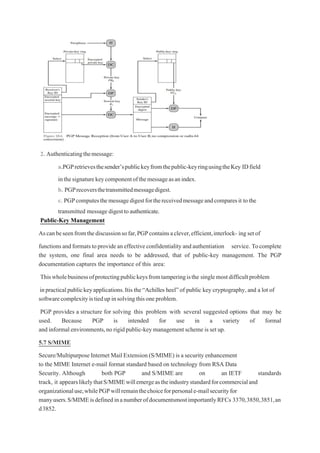 2. Authenticatingthemessage:
a.PGPretrievesthesender’spublickeyfromthepublic-keyringusingtheKey IDfield
inthesignaturekeycomponentofthemessageasanindex.
b. PGPrecoversthetransmittedmessagedigest.
c. PGPcomputesthemessagedigestforthereceivedmessageandcomparesit tothe
transmitted message digesttoauthenticate.
Public-Key Management
Ascanbeseenfromthediscussionsofar,PGPcontainsaclever,efficient,interlock- ingsetof
functionsandformatstoprovideaneffectiveconfidentialityandauthentiation service. Tocomplete
the system, one final area needs to be addressed, that of public-key management. The PGP
documentation captures the importance of this area:
Thiswholebusinessofprotectingpublickeysfromtamperingisthe singlemostdifficultproblem
inpracticalpublickeyapplications.Itis the“Achilles heel”of public key cryptography,and a lot of
softwarecomplexityistiedupinsolvingthisoneproblem.
PGP provides a structure for solving this problem with several suggested options that may be
used. Because PGP is intended for use in a variety of formal
and informal environments,no rigid public-key management scheme is set up.
5.7 S/MIME
Secure/Multipurpose Internet Mail Extension (S/MIME) is a security enhancement
to the MIME Internet e-mail format standard based on technology from RSA Data
Security. Although both PGP and S/MIME are on an IETF standards
track, it appearslikelythatS/MIMEwillemergeastheindustrystandardforcommercialand
organizationaluse,whilePGPwillremainthechoiceforpersonale-mailsecurityfor
manyusers.S/MIMEisdefinedinanumberofdocumentsmostimportantlyRFCs 3370,3850,3851,an
d3852.
 