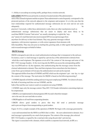 11.Abilitytoeavesdroponexistingtraffic,perhapsfromawireless network.
LOCATION DKIMfocusesprimarilyonattackerslocatedoutsideoftheadministrative
unitsoftheclaimedoriginatorandtherecipient.Theseadministrativeunitsfrequently correspond to the
protected portions of the network adjacent to the originator and recipient. It is in this area that the
trust relationships required for authenticated message submission do not exist and do not scale
adequately to be
practical. Conversely, within these administrative units,there are other mechanisms (such as
authenticated message submission) that are easier to deploy and more likely to be
used than DKIM. External“bad actors” are usually attempting to exploit the “any- to-
any”natureofe-mailthatmotivatesmostrecipientMTAstoacceptmessagesfrom
anywhere for delivery to their local domain.They may generate messages without
signatures, with incorrect signatures, or with correct signatures from domains with
little traceability.They may also pose as mailing lists,greeting cards,or other agents thatlegitimatelys
endorresendmessagesonbehalfofothers.
DKIM Strategy
DKIM is designed to provide an e-mail authentication technique that is transparent to the end user.
In essence,a user’s e-mail message is signed by a private key of the administrative domain from
which thee-mail originates.Thesignaturecoversall of the content of the message and some of the
RFC 5322 message headers. At the receivingend,theMDAcanaccessthecorresponding public
keyviaaDNSandver- ify the signature, thus authenticating that the message comes from the
claimed administrativedomain.Thus,mailthatoriginatesfromsomewhereelsebutclaimsto
come from a given domain will not pass the authentication test and can be rejected.
Thisapproach differsfromthat ofS/MIMEandPGP,which usetheoriginator’s pri- vate key to sign
the content of the message. The motivation for DKIM is based on thefollowingreasoning.5
1.S/MIMEdependsonboththesendingandreceivingusersemployingS/MIME. For almost all users,
the bulk of incoming mail does not use S/MIME,and the
bulkofthemailtheuserwantstosendistorecipientsnotusingS/MIME.
2.S/MIME signs only the message content.Thus,RFC 5322 header information concerningorigincan
becompromised.
3.DKIMisnotimplementedinclientprograms(MUAs)andisthereforetranspar-
ent to the user;the user need take no action.
4.DKIMappliestoallmailfromcooperatingdomains.
5.DKIM allows good senders to prove that they did send a particular message
and to prevent forgers from masquerading as good senders.
Figure 18.10 is a simple example of the operation of DKIM.We begin with a message generated by
auser and transmittedintotheMHS toanMSA that iswithin theusersadministrativedomain.Ane-
mailmessageisgeneratedbyane-mailclient program.The content of the message,plus selected
RFC 5322 headers,is signed by the e-mail provider using the provider’s private key.
The signer is associated with a domain,whichcould be acorporate local network,an ISP,or a
 