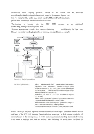 information about signing practices related to the author can be retrieved
remotely and/or locally,and that information is passed to the message filtering sys-
tem. For example, if the sender (e.g.,gmail) uses DKIM but no DKIM signature is
present,then the message may be considered fraudulent.
The signature is inserted into the RFC 5322 message as an additional
header entry,startingwiththekeywordDkim-
Signature.Youcanviewexamples from your own incoming mail by using the View Long
Headers (or similar wording) optionforanincomingmessage.Hereisanexample:
Before a message is signed, a process known as canonicalization is per- formed on both the header
and body of the RFC 5322 message. Canonicalization is necessary to deal with the possibility of
minor changes in the message made en route, including character encoding, treatment of trailing
white space in message lines, and the “folding” and “unfolding” of header lines. The intent of
 