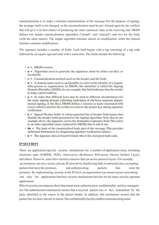 canonicalization is to make a minimal transformation of the message (for the purpose of signing;
the message itself is not changed, so the canonicalization must be per- formed again by the verifier)
that will give it its best chance of producing the same canonical value at the receiving end. DKIM
defines two header canonicalization algorithms (“simple” and “relaxed”) and two for the body
(with the same names). The simple algorithm tolerates almost no modification, while the relaxed
tolerates common modifications.
The signature includes a number of fields. Each field begins with a tag consisting of a tag code
followed by an equals sign and ends with a semicolon. The fields include the following:
IP SECURITY
There are application-specific security mechanisms for a number of application areas, including
electronic mail (S/MIME, PGP), client/server (Kerberos), Web access (Secure Sockets Layer),
and others. However, users have securityconcerns that cut across protocol layers. For example,
an enterprise can run a secure, private IP network bydisallowing links to untrusted sites,encrypting
packets that leave the premises, and authenticating packets that enter the
premises. By implementing security at the IP level, an organization can ensure secure networking
not only for applications that have security mechanisms but also for the many security-ignorant
applications.
IPlevelsecurityencompassesthreefunctionalareas:authentication,confidentiality,and key managem
ent.The authentication mechanism assures that a received packet was, in fact, transmitted by the
party identified as the source in the packet header. In addition, this mechanism assures that the
packet has not been altered in transit.Theconfidentialityfacilityenablescommunicatingnodes
 