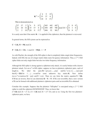 It is easily seen that if the matrix K - 1 is applied to the ciphertext, then the plaintext is recovered.
In general terms, the Hill system can be expressed as
C = E(K, P) = PK mod 26
P = D(K, C) = CK - 1 mod 26 = PKK - 1 = P
As with Playfair, the strength of the Hill cipher is that it completely hides single-letter frequencies.
Indeed, with Hill, the use of a larger matrix hides more fre-quency information. Thus, a 3 * 3 Hill
cipher hides not only single-letter but also two-letter frequency information.
Although the Hill cipher is strong against a ciphertext-only attack, it is easily broken with a known
plaintext attack. For an m * m Hill cipher, suppose we have m plaintext–ciphertext pairs, each of
length m. We label the pairs Pj = (p1j p1j ..... pmj) and Cj = (c1j c1j ..... cmj) such
that Cj = PjK for 1 „ j „ m and for some unknown key matrix K. Now define
two m * m matrices X = (pij) and Y = (cij) . Then we can form the matrix equation Y = XK.
If X has an inverse, then we can determine K = X - 1Y. If X is not invertible, then a new version
of X can be formed with additional plaintext–ciphertext pairs until an invertible X is obtained.
Consider this example. Suppose that the plaintext “hillcipher” is encrypted using a 2 * 2 Hill
cipher to yield the ciphertext HCRZSSXNSP. Thus, we know that
(7 8)K mod 26 = (7 2); (11 11)K mod 26 = (17 25); and so on. Using the first two plaintext–
ciphertext pairs, we have
 