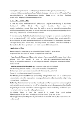 toencryptMessages topreventeavesdroppingbythirdparties.Thekeymanagementfacilityis
concernedwiththesecureexchangeofkeys.WebeginthischapterwithanoverviewofIPsecurity(IPsec)
andanintroduction to the IPsec architecture. Wethen look at each of the three functional
areas in detail. Appendix Lreviews Internet protocols.
IP SECURITY OVERVIEW
In 1994, the Internet Architecture Board (IAB) issued a report titled “Security in the Internet
Architecture” (RFC 1636). The report identified key areas for
security mechanisms. Among these were the need to secure the network infrastructure from
unauthorized monitoring and control of network traffic and the need to secure end-user-to-end-user
traffic using authentication and encryption mechanisms.
To provide security, the IAB included authentication and encryption as necessary security features
in the next-generation IP, which has been issued as IPv6. Fortunately, these security capabilities
were designed to be usable both with the current IPv4 and the future IPv6. This means that vendors
can begin offering these features now, and many vendors now do have some IPsec capability in
their products. The IPsec specification now exists as a set of Internet standards.
Applications of IPsec
IPsecprovidesthecapabilitytosecurecommunicationsacrossaLAN,acrossprivate
andpublicWANs,andacrosstheInternet.Examplesofitsuseinclude:
• SecurebranchofficeconnectivityovertheInternet: Acompanycanbuilda secure virtual private
network over the Internet or over a public WAN.This enables a business to rely
heavily on the Internet and reduce its need for privatenetworks,savingcostsandnetworkmanage
mentoverhead.
• SecureremoteaccessovertheInternet: Anenduserwhosesystemisequipped
withIPsecurityprotocolscanmakealocalcalltoanInternetServiceProvider
(ISP)andgainsecureaccesstoacompanynetwork.Thisreducesthecostoftoll
chargesfortravelingemployeesandtelecommuters.
•Establishing extranet and intranet connectivity with partners: IPsec can be used to secure
communication with other organizations, ensuring authentication and confidentiality and providing
a key exchange mechanism.
•Enhancingelectroniccommercesecurity: EventhoughsomeWebandelectronic commerceapplicati
onshavebuilt-insecurityprotocols,theuseofIPsecenhancesthatsecurity.IPsecguaranteesthatalltraffic
designatedbythenetworkadministrator is bothencryptedand authenticated,adding an additional layer
of security towhateverisprovidedattheapplicationlayer.
The principal feature of IPsec that enables it to support these varied applica-
tions is that it can encrypt and/or authenticate all traffic at the IP level.Thus,all dis-
tributedapplications(includingremotelogon,client/server,email,filetransfer,Web access,andsoon)
canbesecured.
 