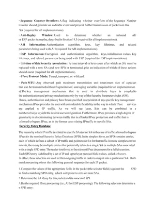 • Sequence Counter Overflow: A flag indicating whether overflow of the Sequence Number
Counter should generate an auditable event and prevent further transmission of packets on this
SA (required for all implementations).
• Anti-Replay Window: Used to determine whether an inbound AH
or ESP packetisareplay,describedinSection19.3(requiredforallimplementations).
• AH Information: Authentication algorithm, keys, key lifetimes, and related
parameters being used with AH (required for AH implementations).
• ESP Information: Encryption and authentication algorithm, keys,initialization values, key
lifetimes, and related parameters being used with ESP (required for ESP implementations).
• Lifetime of this Security Association: A time interval or byte count after which an SA must be
replaced with a new SA (and new SPI) or terminated, plus an indication of which of these actions
should occur (required for all implementations).
• IPsec Protocol Mode: Tunnel, transport, or wildcard.
• Path MTU: Any observed path maximum transmission unit (maximum size of a packet
that can be transmittedwithoutfragmentation) and aging variables (required for all implementation
s).The key management mechanism that is used to distribute keys is coupledto
the authentication and privacy mechanisms only by way of the Security ParametersIndex (SPI).
Hence,authentication and privacy have been specified independent of anyspecifickeymanagement
mechanism.IPsec providestheuser withconsiderableflexibility in theway inwhich IPsec services
are applied to IP traffic. As we will see later, SAs can be combined in a
numberofwaystoyieldthedesireduserconfiguration.Furthermore,IPsecprovides a high degree of
granularity in discriminating between traffic that is afforded IPsec protection and traffic that is
allowed to bypass IPsec, as in the former case relating IPtraffictospecificSAs.
Security Policy Database
ThemeansbywhichIPtrafficisrelatedtospecificSAs(ornoSAinthecaseoftraffic allowed to bypass
IPsec) is the nominal Security PolicyDatabase (SPD).In its simplest form,an SPD contains entries,
each of which defines a subset of IP traffic and pointstoanSAforthattraffic.Inmorecomplexenviro
nments,theremaybemultiple entriesthat potentially relate toa single SA or multiple SAs associated
with a single SPDentry.ThereaderisreferredtotherelevantIPsecdocumentsforafulldiscussion.
EachSPD entry isdefinedby aset of IP and upperlayer protocol field values, calledselectors.
Ineffect,theseselectorsareusedtofilteroutgoingtrafficinorderto map it into a particular SA. Outb
ound processing obeys the following general sequence for each IP packet.
1.Compare the values of the appropriate fields in the packet (the selector fields) against the SPD
to find a matching SPD entry, which will point to zero or moreSAs.
2.DeterminetheSAifanyforthispacketanditsassociatedSPI.
3.Do the required IPsec processing (i.e.,AH or ESP processing). Thefollowingselectors determinea
n SPDentry:
 