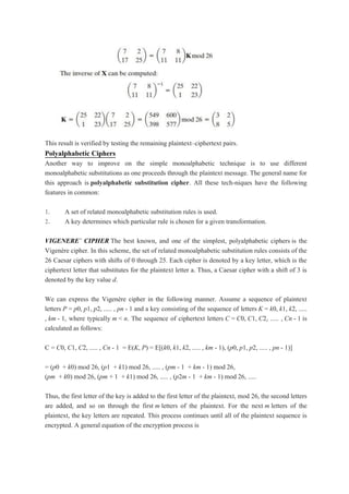 This result is verified by testing the remaining plaintext–ciphertext pairs.
Polyalphabetic Ciphers
Another way to improve on the simple monoalphabetic technique is to use different
monoalphabetic substitutions as one proceeds through the plaintext message. The general name for
this approach is polyalphabetic substitution cipher. All these tech-niques have the following
features in common:
1. A set of related monoalphabetic substitution rules is used.
2. A key determines which particular rule is chosen for a given transformation.
VIGENERE` CIPHER The best known, and one of the simplest, polyalphabetic ciphers is the
Vigenère cipher. In this scheme, the set of related monoalphabetic substitution rules consists of the
26 Caesar ciphers with shifts of 0 through 25. Each cipher is denoted by a key letter, which is the
ciphertext letter that substitutes for the plaintext letter a. Thus, a Caesar cipher with a shift of 3 is
denoted by the key value d.
We can express the Vigenère cipher in the following manner. Assume a sequence of plaintext
letters P = p0, p1, p2, ..... , pn - 1 and a key consisting of the sequence of letters K = k0, k1, k2, .....
, km - 1, where typically m < n. The sequence of ciphertext letters C = C0, C1, C2, ..... , Cn - 1 is
calculated as follows:
C = C0, C1, C2, ..... , Cn - 1 = E(K, P) = E[(k0, k1, k2, ..... , km - 1), (p0, p1, p2, ..... , pn - 1)]
= (p0 + k0) mod 26, (p1 + k1) mod 26, ..... , (pm - 1 + km - 1) mod 26,
(pm + k0) mod 26, (pm + 1 + k1) mod 26, ..... , (p2m - 1 + km - 1) mod 26, .....
Thus, the first letter of the key is added to the first letter of the plaintext, mod 26, the second letters
are added, and so on through the first m letters of the plaintext. For the next m letters of the
plaintext, the key letters are repeated. This process continues until all of the plaintext sequence is
encrypted. A general equation of the encryption process is
 