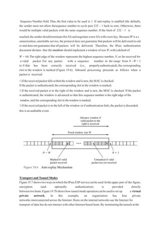 Sequence Number field.Thus,the first value to be used is 1. If anti-replay is enabled (the default),
the sender must not allow thesequence number to cycle past 232 – 1 back to zero. Otherwise, there
would be multiple valid packets with the same sequence number. If the limit of 232 – 1 is
reached,thesendershouldterminatethisSAandnegotiateanewSAwithanewkey. Because IP is a c
onnectionless,unreliable service,the protocol does not guarantee that packets will be delivered in ord
er and does not guarantee that all packets will be delivered. Therefore, the IPsec authentication
document dictates that the receiver should implement a windowof size W,witha default of
W = 64.Theright edge of the window represents the highest sequence number, N,so far received for
a valid packet. For any packet with a sequence number in the range from N - W + 1
to N that has been correctly received (i.e., properlyauthenticated), the corresponding
slot in the window is marked (Figure 19.6). Inbound processing proceeds as follows when a
packet is received:
1.Ifthereceivedpacketfallswithinthewindowandisnew,theMACischecked.
If the packet is authenticated,the corresponding slot inthe window is marked.
2.If the received packet is to the right of the window and is new, the MAC is checked. If the packet
is authenticated, the window is advanced so that this sequence number is the right edge of the
window,and the corresponding slot in thewindowismarked.
3.If the received packet is to the left of the window or if authentication fails,the packet is discarded;
this is an auditable event.
Transport and Tunnel Modes
Figure19.7showstwowaysinwhichtheIPsecESPservicecanbeused.Intheupper part of the figure,
encryption (and optionally authentication) is provided directly
betweentwohosts.Figure19.7bshowshowtunnelmodeoperationcanbeusedtoset up a virtual
private network. In this example, an organization has four private
networks interconnected across the Internet.Hosts on the internal networks use the Internet for
transport of data but do not interact with other Internet-based hosts.By terminatingthetunnelsatthe
 