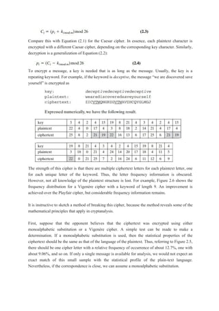 Compare this with Equation (2.1) for the Caesar cipher. In essence, each plaintext character is
encrypted with a different Caesar cipher, depending on the corresponding key character. Similarly,
decryption is a generalization of Equation (2.2):
To encrypt a message, a key is needed that is as long as the message. Usually, the key is a
repeating keyword. For example, if the keyword is deceptive, the message “we are discovered save
yourself” is encrypted as
The strength of this cipher is that there are multiple ciphertext letters for each plaintext letter, one
for each unique letter of the keyword. Thus, the letter frequency information is obscured.
However, not all knowledge of the plaintext structure is lost. For example, Figure 2.6 shows the
frequency distribution for a Vigenère cipher with a keyword of length 9. An improvement is
achieved over the Playfair cipher, but considerable frequency information remains.
It is instructive to sketch a method of breaking this cipher, because the method reveals some of the
mathematical principles that apply in cryptanalysis.
First, suppose that the opponent believes that the ciphertext was encrypted using either
monoalphabetic substitution or a Vigenère cipher. A simple test can be made to make a
determination. If a monoalphabetic substitution is used, then the statistical properties of the
ciphertext should be the same as that of the language of the plaintext. Thus, referring to Figure 2.5,
there should be one cipher letter with a relative frequency of occurrence of about 12.7%, one with
about 9.06%, and so on. If only a single message is available for analysis, we would not expect an
exact match of this small sample with the statistical profile of the plain-text language.
Nevertheless, if the correspondence is close, we can assume a monoalphabetic substitution.
 