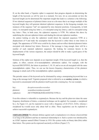 If, on the other hand, a Vigenère cipher is suspected, then progress depends on determining the
length of the keyword, as will be seen in a moment. For now, let us con-centrate on how the
keyword length can be determined.The important insight that leads to a solution is the following:
If two identical sequences of plaintext letters occur at a dis-tance that is an integer multiple of the
keyword length, they will generate identical ciphertext sequences. In the foregoing example, two
instances of the sequence “red” are separated by nine character positions. Consequently, in both
cases, r is encrypted using key letter e, e is encrypted using key letter p, and d is encrypted using
key letter t. Thus, in both cases, the ciphertext sequence is VTW. We indicate this above by
underlining the relevant ciphertext letters and shading the relevant ciphertext numbers.
An analyst looking at only the ciphertext would detect the repeated sequences VTW at a
displacement of 9 and make the assumption that the keyword is either three or nine letters in
length. The appearance of VTW twice could be by chance and not reflect identical plaintext letters
encrypted with identical key letters. However, if the message is long enough, there will be a
number of such repeated ciphertext sequences. By looking for common factors in the
displacements of the various sequences, the analyst should be able to make a good guess of the
keyword length.
Solution of the cipher now depends on an important insight. If the keyword length is m, then the
cipher, in effect, consists of m monoalphabetic substitution ciphers. For example, with the
keyword DECEPTIVE, the letters in positions 1, 10, 19, and so on are all encrypted with the same
monoalphabetic cipher. Thus, we can use the known frequency characteristics of the plaintext
language to attack each of the monoalphabetic ciphers separately.
The periodic nature of the keyword can be eliminated by using a nonrepeating keyword that is as
long as the message itself. Vigenère proposed what is referred to as an autokey system, in which a
keyword is concatenated with the plaintext itself to provide a running key. For our example,
key: deceptivewearediscoveredsav
plaintext: wearediscoveredsaveyourself
ciphertext: ZICVTWQNGKZEIIGASXSTSLVVWLA
Even this scheme is vulnerable to cryptanalysis. Because the key and the plain-text share the same
frequency distribution of letters, a statistical technique can be applied. For example, e enciphered
by e, by Figure 2.5, can be expected to occur with a frequency of (0.127)2 L 0.016, whereas t
enciphered by t would occur only about half as often. These regularities can be exploited to
achieve successful cryptanalysis.
VERNAM CIPHER The ultimate defense against such a cryptanalysis is to choose a keyword that
is as long as the plaintext and has no statistical relationship to it. Such a system was introduced by
an AT&T engineer named Gilbert Vernam in 1918. His system works on binary data (bits) rather
than letters. The system can be expressed succinctly as follows (Figure 2.7):
 