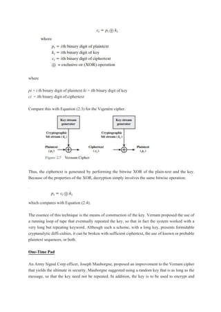 where
pi = i th binary digit of plaintext ki = ith binary digit of key
ci = ith binary digit of ciphertext
Compare this with Equation (2.3) for the Vigenère cipher.
Thus, the ciphertext is generated by performing the bitwise XOR of the plain-text and the key.
Because of the properties of the XOR, decryption simply involves the same bitwise operation:
which compares with Equation (2.4).
The essence of this technique is the means of construction of the key. Vernam proposed the use of
a running loop of tape that eventually repeated the key, so that in fact the system worked with a
very long but repeating keyword. Although such a scheme, with a long key, presents formidable
cryptanalytic diffi-culties, it can be broken with sufficient ciphertext, the use of known or probable
plaintext sequences, or both.
One-Time Pad
An Army Signal Corp officer, Joseph Mauborgne, proposed an improvement to the Vernam cipher
that yields the ultimate in security. Mauborgne suggested using a random key that is as long as the
message, so that the key need not be repeated. In addition, the key is to be used to encrypt and
 