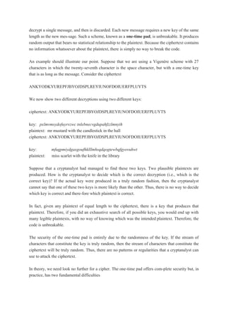 decrypt a single message, and then is discarded. Each new message requires a new key of the same
length as the new mes-sage. Such a scheme, known as a one-time pad, is unbreakable. It produces
random output that bears no statistical relationship to the plaintext. Because the ciphertext contains
no information whatsoever about the plaintext, there is simply no way to break the code.
An example should illustrate our point. Suppose that we are using a Vigenère scheme with 27
characters in which the twenty-seventh character is the space character, but with a one-time key
that is as long as the message. Consider the ciphertext
ANKYODKYUREPFJBYOJDSPLREYIUNOFDOIUERFPLUYTS
We now show two different decryptions using two different keys:
ciphertext: ANKYODKYUREPFJBYOJDSPLREYIUNOFDOIUERFPLUYTS
key: pxlmvmsydofuyrvzwc tnlebnecvgdupahfzzlmnyih
plaintext: mr mustard with the candlestick in the hall
ciphertext: ANKYODKYUREPFJBYOJDSPLREYIUNOFDOIUERFPLUYTS
key: mfugpmiydgaxgoufhklllmhsqdqogtewbqfgyovuhwt
plaintext: miss scarlet with the knife in the library
Suppose that a cryptanalyst had managed to find these two keys. Two plausible plaintexts are
produced. How is the cryptanalyst to decide which is the correct decryption (i.e., which is the
correct key)? If the actual key were produced in a truly random fashion, then the cryptanalyst
cannot say that one of these two keys is more likely than the other. Thus, there is no way to decide
which key is correct and there-fore which plaintext is correct.
In fact, given any plaintext of equal length to the ciphertext, there is a key that produces that
plaintext. Therefore, if you did an exhaustive search of all possible keys, you would end up with
many legible plaintexts, with no way of knowing which was the intended plaintext. Therefore, the
code is unbreakable.
The security of the one-time pad is entirely due to the randomness of the key. If the stream of
characters that constitute the key is truly random, then the stream of characters that constitute the
ciphertext will be truly random. Thus, there are no patterns or regularities that a cryptanalyst can
use to attack the ciphertext.
In theory, we need look no further for a cipher. The one-time pad offers com-plete security but, in
practice, has two fundamental difficulties
 