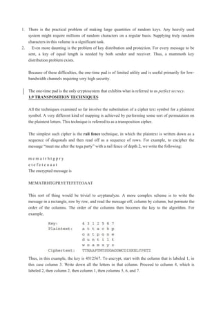 1. There is the practical problem of making large quantities of random keys. Any heavily used
system might require millions of random characters on a regular basis. Supplying truly random
characters in this volume is a significant task.
2. Even more daunting is the problem of key distribution and protection. For every message to be
sent, a key of equal length is needed by both sender and receiver. Thus, a mammoth key
distribution problem exists.
Because of these difficulties, the one-time pad is of limited utility and is useful primarily for low-
bandwidth channels requiring very high security.
The one-time pad is the only cryptosystem that exhibits what is referred to as perfect secrecy.
1.9 TRANSPOSITION TECHNIQUES
All the techniques examined so far involve the substitution of a cipher text symbol for a plaintext
symbol. A very different kind of mapping is achieved by performing some sort of permutation on
the plaintext letters. This technique is referred to as a transposition cipher.
The simplest such cipher is the rail fence technique, in which the plaintext is written down as a
sequence of diagonals and then read off as a sequence of rows. For example, to encipher the
message “meet me after the toga party” with a rail fence of depth 2, we write the following:
m e m a t r h t g p r y
e t e f e t e o a a t
The encrypted message is
MEMATRHTGPRYETEFETEOAAT
This sort of thing would be trivial to cryptanalyze. A more complex scheme is to write the
message in a rectangle, row by row, and read the message off, column by column, but permute the
order of the columns. The order of the columns then becomes the key to the algorithm. For
example,
Thus, in this example, the key is 4312567. To encrypt, start with the column that is labeled 1, in
this case column 3. Write down all the letters in that column. Proceed to column 4, which is
labeled 2, then column 2, then column 1, then columns 5, 6, and 7.
 