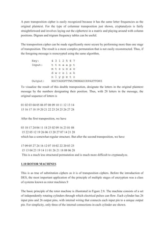 A pure transposition cipher is easily recognized because it has the same letter frequencies as the
original plaintext. For the type of columnar transposition just shown, cryptanalysis is fairly
straightforward and involves laying out the ciphertext in a matrix and playing around with column
positions. Digram and trigram frequency tables can be useful.
The transposition cipher can be made significantly more secure by performing more than one stage
of transposition. The result is a more complex permutation that is not easily reconstructed. Thus, if
the foregoing message is reencrypted using the same algorithm,
To visualize the result of this double transposition, designate the letters in the original plaintext
message by the numbers designating their position. Thus, with 28 letters in the message, the
original sequence of letters is
01 02 03 04 05 06 07 08 09 10 11 12 13 14
15 16 17 18 19 20 21 22 23 24 25 26 27 28
After the first transposition, we have
03 10 17 24 04 11 18 25 02 09 16 23 01 08
15 22 05 12 19 26 06 13 20 27 07 14 21 28
which has a somewhat regular structure. But after the second transposition, we have
17 09 05 27 24 16 12 07 10 02 22 20 03 25
15 13 04 23 19 14 11 01 26 21 18 08 06 28
This is a much less structured permutation and is much more difficult to cryptanalyze.
1.10 ROTOR MACHINES
This is as true of substitution ciphers as it is of transposition ciphers. Before the introduction of
DES, the most important application of the principle of multiple stages of encryption was a class
of systems known as rotor machines.9
The basic principle of the rotor machine is illustrated in Figure 2.8. The machine consists of a set
of independently rotating cylinders through which electrical pulses can flow. Each cylinder has 26
input pins and 26 output pins, with internal wiring that connects each input pin to a unique output
pin. For simplicity, only three of the internal connections in each cylinder are shown.
 