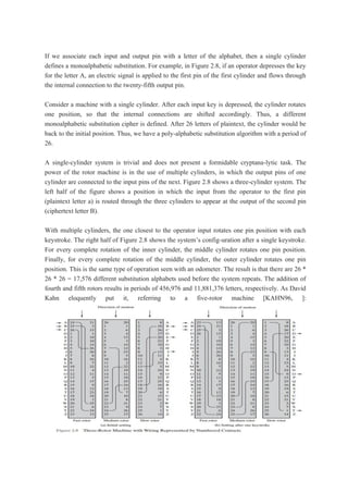 If we associate each input and output pin with a letter of the alphabet, then a single cylinder
defines a monoalphabetic substitution. For example, in Figure 2.8, if an operator depresses the key
for the letter A, an electric signal is applied to the first pin of the first cylinder and flows through
the internal connection to the twenty-fifth output pin.
Consider a machine with a single cylinder. After each input key is depressed, the cylinder rotates
one position, so that the internal connections are shifted accordingly. Thus, a different
monoalphabetic substitution cipher is defined. After 26 letters of plaintext, the cylinder would be
back to the initial position. Thus, we have a poly-alphabetic substitution algorithm with a period of
26.
A single-cylinder system is trivial and does not present a formidable cryptana-lytic task. The
power of the rotor machine is in the use of multiple cylinders, in which the output pins of one
cylinder are connected to the input pins of the next. Figure 2.8 shows a three-cylinder system. The
left half of the figure shows a position in which the input from the operator to the first pin
(plaintext letter a) is routed through the three cylinders to appear at the output of the second pin
(ciphertext letter B).
With multiple cylinders, the one closest to the operator input rotates one pin position with each
keystroke. The right half of Figure 2.8 shows the system’s config-uration after a single keystroke.
For every complete rotation of the inner cylinder, the middle cylinder rotates one pin position.
Finally, for every complete rotation of the middle cylinder, the outer cylinder rotates one pin
position. This is the same type of operation seen with an odometer. The result is that there are 26 *
26 * 26 = 17,576 different substitution alphabets used before the system repeats. The addition of
fourth and fifth rotors results in periods of 456,976 and 11,881,376 letters, respectively. As David
Kahn eloquently put it, referring to a five-rotor machine [KAHN96, ]:
 
