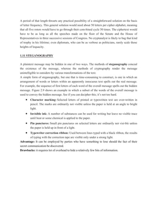 A period of that length thwarts any practical possibility of a straightforward solution on the basis
of letter frequency. This general solution would need about 50 letters per cipher alphabet, meaning
that all five rotors would have to go through their com-bined cycle 50 times. The ciphertext would
have to be as long as all the speeches made on the floor of the Senate and the House of
Representatives in three successive sessions of Congress. No cryptanalyst is likely to bag that kind
of trophy in his lifetime; even diplomats, who can be as verbose as politicians, rarely scale those
heights of loquacity.
1.11 STEGANOGRAPHY
A plaintext message may be hidden in one of two ways. The methods of steganography conceal
the existence of the message, whereas the methods of cryptography render the message
unintelligible to outsiders by various transformations of the text.
A simple form of steganography, but one that is time-consuming to construct, is one in which an
arrangement of words or letters within an apparently innocuous text spells out the real message.
For example, the sequence of first letters of each word of the overall message spells out the hidden
message. Figure 2.9 shows an example in which a subset of the words of the overall message is
used to convey the hidden message. See if you can decipher this; it’s not too hard.
 Character marking: Selected letters of printed or typewritten text are over-written in
pencil. The marks are ordinarily not visible unless the paper is held at an angle to bright
light.
 Invisible ink: A number of substances can be used for writing but leave no visible trace
until heat or some chemical is applied to the paper.
 Pin punctures: Small pin punctures on selected letters are ordinarily not visi-ble unless
the paper is held up in front of a light.
 Typewriter correction ribbon: Used between lines typed with a black ribbon, the results
of typing with the correction tape are visible only under a strong light.
Advantage: It can be employed by parties who have something to lose should the fact of their
secret communication be discovered.
Drawbacks: it requires lot of overhead to hide a relatively few bits of information.
 