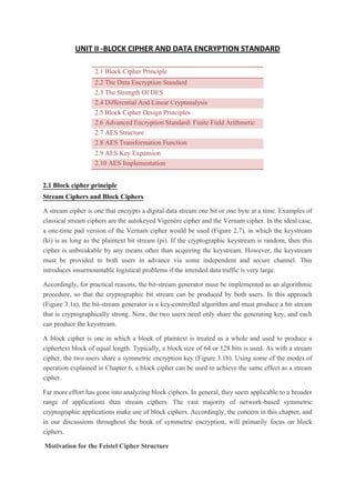 UNIT II -BLOCK CIPHER AND DATA ENCRYPTION STANDARD
2.1 Block Cipher Principle
2.2 The Data Encryption Standard
2.3 The Strength Of DES
2.4 Differential And Linear Cryptanalysis
2.5 Block Cipher Design Principles
2.6 Advanced Encryption Standard: Finite Field Arithmetic
2.7 AES Structure
2.8 AES Transformation Function
2.9 AES Key Expansion
2.10 AES Implementation
2.1 Block cipher principle
Stream Ciphers and Block Ciphers
A stream cipher is one that encrypts a digital data stream one bit or one byte at a time. Examples of
classical stream ciphers are the autokeyed Vigenère cipher and the Vernam cipher. In the ideal case,
a one-time pad version of the Vernam cipher would be used (Figure 2.7), in which the keystream
(ki) is as long as the plaintext bit stream (pi). If the cryptographic keystream is random, then this
cipher is unbreakable by any means other than acquiring the keystream. However, the keystream
must be provided to both users in advance via some independent and secure channel. This
introduces insurmountable logistical problems if the intended data traffic is very large.
Accordingly, for practical reasons, the bit-stream generator must be implemented as an algorithmic
procedure, so that the cryptographic bit stream can be produced by both users. In this approach
(Figure 3.1a), the bit-stream generator is a key-controlled algorithm and must produce a bit stream
that is cryptographically strong. Now, the two users need only share the generating key, and each
can produce the keystream.
A block cipher is one in which a block of plaintext is treated as a whole and used to produce a
ciphertext block of equal length. Typically, a block size of 64 or 128 bits is used. As with a stream
cipher, the two users share a symmetric encryption key (Figure 3.1b). Using some of the modes of
operation explained in Chapter 6, a block cipher can be used to achieve the same effect as a stream
cipher.
Far more effort has gone into analyzing block ciphers. In general, they seem applicable to a broader
range of applications than stream ciphers. The vast majority of network-based symmetric
cryptographic applications make use of block ciphers. Accordingly, the concern in this chapter, and
in our discussions throughout the book of symmetric encryption, will primarily focus on block
ciphers.
Motivation for the Feistel Cipher Structure
 