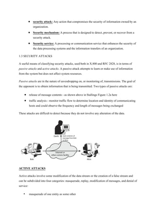  security attack: Any action that compromises the security of information owned by an
organization.
 Security mechanism: A process that is designed to detect, prevent, or recover from a
security attack.
 Security service: A processing or communication service that enhances the security of
the data processing systems and the information transfers of an organization.
1.3 SECURITY ATTACKS
A useful means of classifying security attacks, used both in X.800 and RFC 2828, is in terms of
passive attacks and active attacks. A passive attack attempts to learn or make use of information
from the system but does not affect system resources.
Passive attacks are in the nature of eavesdropping on, or monitoring of, transmissions. The goal of
the opponent is to obtain information that is being transmitted. Two types of passive attacks are:
 release of message contents - as shown above in Stallings Figure 1.2a here
 traffic analysis - monitor traffic flow to determine location and identity of communicating
hosts and could observe the frequency and length of messages being exchanged
These attacks are difficult to detect because they do not involve any alteration of the data.
ACTIVE ATTACKS
Active attacks involve some modification of the data stream or the creation of a false stream and
can be subdivided into four categories: masquerade, replay, modification of messages, and denial of
service:
• masquerade of one entity as some other
 