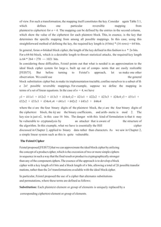 of view.For such a transformation, the mapping itself constitutes the key.Consider again Table 3.1,
which defines one particular reversible mapping from
plaintextto ciphertext for n = 4. The mapping can be defined by the entries in the second column,
which show the value of the ciphertext for each plaintext block. This, in essence, is the key that
determines the specific mapping from among all possible mappings. In this case, using this
straightforward method of defining the key, the required key length is (4 bits) * (16 rows) = 64 bits.
In general, foran n-bitideal block cipher,the length of the key defined in this fashion is n * 2n bits.
For a 64-bit block, which is a desirable length to thwart statistical attacks, the required key length
is 64 * 264 = 270 ~~ 1021 bits.
In considering these difficulties, Feistel points out that what is needed is an approximation to the
ideal block cipher system for large n, built up out of compo- nents that are easily realizable
[FEIS75]. But before turning to Feistel’s approach, let us make one other
observation. We could use the general
block substitution cipher but,tomakeitsimplementation tractable,confineourselves toasubset ofth
e 2n! possible reversible mappings. For example, suppose we define the mapping in
terms of a set of linear equations.In the case of n = 4,we have
y1 = k11x1 + k12x2 + k13x3 + k14x4 y2 = k21x1 + k22x2 + k23x3 + k24x4 y3 = k31x1 +
k32x2 + k33x3 + k34x4 y4 = k41x1 + k42x2 + k43x3 + k44x4
where the xi are the four binary digits of the plaintext block, the yi are the four binary digits of
the ciphertext block, the kij are the binary coefficients, and arith- metic is mod 2. The
key size is just n2, in this case 16 bits. The danger with this kind of formulation is that it may
be vulnerable to cryptanalysis by an attacker that is aware of the structure of
the algorithm. In this example, what we have is essentially the Hill cipher
discussed in Chapter 2, applied to binary data rather than characters. As we saw in Chapter 2,
a simple linear system such as this is quite vulnerable.
The Feistel Cipher
Feistelproposed[FEIS73]thatwecanapproximatetheidealblockcipherbyutilizing
theconceptofaproductcipher,whichistheexecutionoftwoormoresimpleciphers
insequenceinsuchawaythatthefinalresultorproductiscryptographicallystronger
thananyofthecomponentciphers.Theessenceoftheapproachistodevelopablock
cipher with a key length of k bits and a block length of n bits,allowing a total of 2k possible transfor
mations,rather thanthe2n!transformations availablewith theideal blockcipher.
In particular, Feistel proposed the use of a cipher that alternates substitutions
and permutations,where these termsare defined as follows:
Substitution: Each plaintext element or group of elements is uniquely replaced by a
corresponding ciphertext element or group of elements.
 