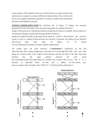 on thestatistics of the ciphertext,the way in which thekey was used to produce that
ciphertextissocomplexastomakeitdifficulttodeducethekey.Thisisachievedby
the use of a complex substitution algorithm.In contrast,a simple linear substitution
functionwouldaddlittleconfusion.
FEISTEL CIPHER STRUCTURE The left-hand side of Figure 3.3 depicts the structure
proposed by Feistel.The inputs to the encryption algorithm are a plaintext block of
length2wbitsandakeyK.Theplaintextblockisdividedintotwohalves,L0andR0. Thetwohalves of
thedatapassthrough n rounds ofprocessingandthencombine to
produce the ciphertext block.Each round i has as inputs Li-1 and Ri-1 derived from the previous
round, as well as a subkey Ki derived from the overall K. In general, the subkeys Ki are different
from K and from each other. In Figure 3.3, 16 rounds
are used,although any number of rounds could be implemented.
All rounds have the same structure. A substitution is performed on the left
half of the data.This is done by applying a round function F to the right half of the data and then
taking the exclusive-OR of the output of that function and the left half of the data. The round
function has the same general structure for each round
but is parameterized by the round subkey Ki.Another way to express this is to say that F is a
function of right-half block of w bits and a subkey of y bits, which pro-
duces an output value of length w bits: F(REi,Ki+1). Following this substitution, a
 