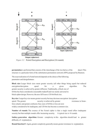 permutation is performed that consists of the interchange of the two halves of the data.6 This
structure is a particular form of the substitution-permutation network (SPN) proposed byShannon.
TheexactrealizationofaFeistelnetworkdependsonthechoiceofthefollowing
parameters and designfeatures:
Block size: Larger block sizes mean greater security (all other things being equal) but reduced
encryption/decryption speed for a given algorithm. The
greater security is achieved by greater diffusion.Traditionally, a block size of
64 bits has been considered a reasonable tradeoff and was nearly universal in
blockcipherdesign.However,thenewAESusesa128-bitblocksize.
Keysize:Largerkeysizemeansgreatersecuritybutmaydecreaseencryption/ decryption
speed. The greater security is achieved by greater resistance to brute-
force attacks and greater confusion.Key sizes of 64 bits or less are now
widely considered to be inadequate,and 128 bits has become a common size.
Number of rounds: The essence of the Feistel cipher is that a single round offers inadequate
security but that multiple rounds offer increasing security. A typical size is 16 rounds.
Subkey generation algorithm: Greater complexity in this algorithm should lead to greater
difficulty of cryptanalysis.
Round function F: Again,greater complexitygenerally means greater resistance to cryptanalysis.
 