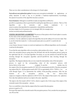 There are two other considerations in the design of a Feistel cipher:
Fastsoftwareencryption/decryption:Inmanycases,encryptionisembedded in applications or
utility functions in such a way as to preclude a hardware implementation. Accordingly,
the speed of execution of the algorithm becomes aconcern.
Easeofanalysis:Althoughwewouldliketomakeouralgorithmasdifficultas
possible to cryptanalyze,there is great benefit in making thealgorithm easy to analyze. That is, if the
algorithm can be concisely and clearly explained, it is
easier to analyze that algorithm for cryptanalytic vulnerabilities and therefore
develop a higher level of assurance as to its strength.DES, for example, does
nothaveaneasilyanalyzedfunctionality.
FEISTEL DECRYPTIONALGORITHM TheprocessofdecryptionwithaFeistelcipheris essentia
lly the same as the encryption process. The rule is
as follows: Use the ciphertext as input to the algorithm,but use the subkeys Ki in reverse order.That
is, use Kn in the first round,Kn-1 in the second round,and so on,until K1 is used in the last
round. This is
a nice feature, because it means we need not implement two different algorithms;one for encryptio
n and one for decryption.
Tosee that the same algorithm with a reversed key order produces the correct result, Figure 3.3
shows the encryption process going down the left-hand side and the decryption process going up
the right-hand side for a 16-round algorithm. For clarity, we use the notation LEi and REi for data
traveling through the encryption algorithm and LDi and RDi for data traveling through the
decryption
algorithm. The diagram indicates that,at every round,the intermediate value of the decryption
process is equal to the corresponding value of the encryption process with
thetwo halves of the value swapped. To put this another way, let
the output of the ith encryptionroundbeLEi7REi (LEi concatenatedwithREi).Thenthecorrespond
ing outputofthe(16–i)thdecryptionroundisREi7LEi or,equivalently,LD16-i7RD16-i. Let us
walk through Figure 3.3 to demonstrate the validity of the preceding assertions. After the last
iteration of the encryption process, the two halves of the
output are swapped, so that the ciphertext is RE167LE16.The output of that round is the ciphertext.
Now take that ciphertext and use it as input to the same algorithm.
The input to the first round is RE16 7 LE16, which is equal to the 32-bit swap of the output of the
sixteenth round of the encryption process.
Now we would like to show that the outputof the first round of the decryption
processisequaltoa32-
bitswapoftheinputtothesixteenthroundoftheencryption process.First,considertheencryptionpro
cess.Weseethat
 