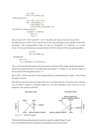 Thus,we have LD1 = RE15 and RD1 = LE15. Therefore, the output of the first round of the
decryption process is RE157LE15,which is the 32-bitswap of the input to the sixteenth round of the
encryption. This correspondence holds all the way through the 16 iterations, as is easily
shown. We can cast this process in general terms. For the ith iteration of the encryption algorithm,
Thus,wehavedescribedtheinputstotheithiterationasafunctionoftheoutputs,and these equations c
onfirm the assignmentsshown in the right-hand side of Figure3.3. Finally, we see that the output of
the last round of the decryption process is
RE0 || LE0. A 32-bit swap recovers the original plaintext, demonstrating the validity of the Feistel
decryption process.
Note that the derivation does not require that F be a reversible function. To see this, take a limiting
case in which F produces a constant output (e.g., all ones) regardless of the values of its two
arguments. The equations still hold.
Tohelpclarifytheprecedingconcepts,letuslookataspecificexample(Figure3.4) and
focus on the fifteenth round of encryption,corresponding to the second round of
 