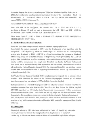 decryption.Supposethattheblocksateachstageare32bits(two16bithalves)andthat thekeysizeis
24bits.Supposethatattheendofencryptionroundfourteen,thevalueof the intermediate block (in
hexadecimal) is DE7F03A6. Then LE14 = DE7F and RE14 = 03A6. Also assume that the
value of K15 is 12DE52. After round 15,
we have LE15 =03A6andRE15 = F(03A6, 12DE52) NOR DE7F.
Now let’s look at the decryption. We assume that LD1 = RE15 and RD1 = LE15,
as shown in Figure 3.3, and we want to demonstrate that LD2 = RE14 and RD2 = LE14. So,
we start with LD1 = F(03A6, 12DE52) NOR DE7F and RD1 = 03A6.
Then, from Figure 3.3, LD2 = 03A6 = RE14 and RD2 = F(03A6, 12DE52) NOR [F(03A6,
12DE52) { DE7F]= DE7F = LE14.
2.2 The Data Encryption Standard(DES)
In the late 1960s,IBM set up a research project in computer cryptography led by
Horst Feistel. The project concluded in 1971 with the development of an algorithm with the
designation LUCIFER [FEIS73], which was sold to Lloyd’s of London for use in a cash-dispensing
system, also developed by IBM. LUCIFER is a Feistel block cipher that operates on blocks of
64 bits, using a key size of 128 bits. Because of the promising results produced by the LUCIFER
project, IBM embarked on an effort to develop a marketable commercial encryption product that
ideally could be implemented on a single chip. The effort was headed by Walter Tuchman and
Carl Meyer, and it involved not only IBM researchers but also outside consultants and technical
advice from the National Security Agency (NSA). The outcome of this effort was a refined version
of LUCIFER that was more resistant to cryptanalysis but that had a reduced key size of 56 bits, in
order to fit on a singlechip.
In 1973,the NationalBureau of Standards (NBS) issued a request for proposals for a national cipher
standard. IBM submitted the results of its Tuchman–Meyer project. This was by far the best
algorithm proposed and was adopted in 1977 asthe Data Encryption Standard.
Before its adoption as a standard, the proposed DES was subjected to intense criticism, which has no
t subsided to this day.Two areas drew the critics’ fire. First, the key length in IBM’s original
LUCIFER algorithm was 128 bits, but that of the proposed system was only 56 bits, an enormous
reduction in key size of 72 bits. Critics feared that this key length was too short to withstand brute-
force attacks. The second area of concern was that the design criteria for the internal structure of
DES, the S-boxes, were classified. Thus, users could not be sure that the internal structure of DES
was free of any hidden weak points that would enable NSA to decipher messages without benefit
of the key.
DES Encryption
The overall scheme for DES encryption is illustrated in Figure 3.5. As with any encryption
scheme, there are two inputs to the encryption function:the plaintext to be encrypted
and the key.In this case,the plaintext must be 64 bits in length and the keyis56bitsinlength.
 
