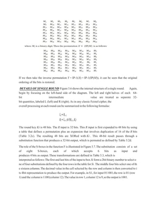 If we then take the inverse permutation Y = IP-1(X) = IP-1(IP(M)), it can be seen that the original
ordering of the bits is restored.
DETAILS OF SINGLE ROUND Figure3.6showstheinternalstructureofasingleround. Again,
begin by focusing on the left-hand side of the diagram. The left and right halves of each 64-
bit intermediate value are treated as separate 32-
bit quantities, labeled L (left) and R (right).As in any classic Feistel cipher, the
overallprocessingateachroundcanbesummarizedinthefollowingformulas:
The round key Ki is 48 bits. The R input is 32 bits. This R input is first expanded to 48 bits by using
a table that defines a permutation plus an expansion that involves duplication of 16 of the R bits
(Table 3.2c). The resulting 48 bits are XORed with Ki . This 48-bit result passes through a
substitution function that produces a 32-bit output, which is permuted as defined by Table 3.2d.
Theroleof theS-boxesinthe functionFisillustratedin Figure3.7.Thesubstitution consists of a set
of eight S-boxes, each of which accepts 6 bits as input and
produces 4 bits as output.These transformations are defined in Table 3.3, which is
interpretedasfollows:ThefirstandlastbitsoftheinputtoboxSi forma2bitbinary numbertoselecto
neoffoursubstitutionsdefinedbythefourrowsinthetableforSi. Themiddle four bits select one of th
e sixteen columns.Thedecimal value in the cell selected by the row and column is then converted to i
ts 4bit representation to produce the output.For example,in S1,for input 011001,the row is 01 (row
1) and the columnis1100(column12).Thevalueinrow1,column12is9,sotheoutputis1001.
 