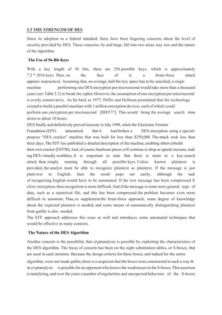 2.3 THE STRENGTH OF DES
Since its adoption as a federal standard, there have been lingering concerns about the level of
security provided by DES. These concerns, by and large, fall into two areas: key size and the nature
of the algorithm.
The Use of 56-Bit Keys
With a key length of 56 bits, there are 256 possible keys, which is approximately
7.2 * 1016 keys. Thus, on the face of it, a brute-force attack
appears impractical. Assuming that,on average, half the key space has to be searched,a single
machine performing one DES encryption per microsecond would take more than a thousand
years (see Table 2.2) to break the cipher.However,theassumptionofoneencryptionpermicrosecond
isoverly conservative. As far back as 1977, Diffie and Hellman postulated that the technology
existed tobuild aparallel machine with1 million encryption devices,each ofwhich could
perform one encryption per microsecond [DIFF77]. This would bring the average search time
down to about 10 hours.
DES finally and definitively proved insecure in July1998,when the Electronic Frontier
Foundation (EFF) announced that it had broken a DES encryption using a special-
purpose “DES cracker” machine that was built for less than $250,000. The attack took less than
three days. The EFF has published a detaileddescription of themachine,enablingotherstobuild
theirowncracker[EFF98].And,ofcourse,hardwareprices will continueto drop asspeeds increase,mak
ing DES virtually worthless. It is important to note that there is more to a key-search
attack than simply running through all possible keys. Unless known plaintext is
provided, the analyst must be able to recognize plaintext as plaintext. If the message is just
plain text in English, then the result pops out easily, although the task
of recognizing English would have to be automated. If the text message has been compressed b
efore encryption,thenrecognitionismoredifficult.Andifthemessageissomemoregeneral type of
data, such as a numerical file, and this has been compressed,the problem becomes even more
difficult to automate. Thus, to supplementthe brute-force approach, some degree of knowledge
about the expected plaintext is needed, and some means of automatically distinguishing plaintext
from garble is also needed.
The EFF approach addresses this issue as well and introduces some automated techniques that
would be effective in many contexts.
The Nature of the DES Algorithm
Another concern is the possibility that cryptanalysis is possible by exploiting the characteristics of
the DES algorithm. The focus of concern has been on the eight substitution tables, or S-boxes, that
are used in each iteration. Because the design criteria for these boxes, and indeed for the entire
algorithm, were not made public,there isa suspicion that the boxes were constructed insuch a way th
at cryptanalysis ispossibleforanopponentwhoknowstheweaknessesintheS-boxes.Thisassertion
is tantalizing,and over theyears a numberof regularities and unexpected behaviors of the S-boxes
 