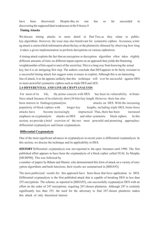 have been discovered. Despite this, no one has so far succeeded in
discoveringthesupposedfatalweaknessesintheS-boxes.9
Timing Attacks
We discuss timing attacks in more detail in Part Two,as they relate to public-
key algorithms. However, the issue may also berelevant for symmetric ciphers. Inessence,atimi
ngattackisoneinwhichinformationaboutthekeyortheplaintextis obtained by observing how long
it takes a given implementation to perform decryptions on various ciphertexts.
A timing attack exploits the fact that an encryption or decryption algorithm often takes slightly
different amounts of time on different inputs.reports on an approach that yields the Hamming
weight(number of bits equal to one) of the secret key.This is a long way from knowing the actual
key, but it is an intriguing first step. The authors conclude that DESappears to be fairly resistant to
a successful timing attack but suggest some avenues to explore.Although this is an interesting
line of attack,it so far appears unlikely that this technique will ever be successful against DES
or more powerful symmetric ciphers such as triple DES andAES.
2.4 DIFFERENTIAL AND LINEAR CRYPTANALYSIS
For most of its life, the prime concern with DES has been its vulnerability to brute-
force attack because of its relatively short (56 bits) key length. However, there has also
been interest in findingcryptanalytic attacks on DES. With the increasing
popularity of block ciphers with longer key lengths, including triple DES, brute-force
attacks have become increasingly impractical. Thus, there has been increased
emphasis on cryptanalytic attacks on DES and other symmetric block ciphers. In this
section, we provide a brief overview of the two most powerful and promising approaches:
differential cryptanalysis and linear cryptanalysis.
Differential Cryptanalysis
One of the most significant advances in cryptanalysis in recent years is differential cryptanalysis. In
this section, we discuss the technique and its applicability to DES.
HISTORY Differential cryptanalysis was not reported in the open literature until 1990. The first
published effort appears to have been the cryptanalysis of a block cipher called FEAL by Murphy
[MURP90]. This was followed by
a number of papers by Biham and Shamir,who demonstrated this form of attack on a variety of encr
yption algorithms and hash functions; their results are summarized in [BIHA93].
The most publicized results for this approach have been those that have application to DES.
Differential cryptanalysis is the first published attack that is capable of breaking DES in less than
255 encryptions. The scheme, as reported in [BIHA93], can successfully cryptanalyze DES with an
effort on the order of 247 encryptions, requiring 247 chosen plaintexts. Although 247 is certainly
significantly less than 255, the need for the adversary to find 247 chosen plaintexts makes
this attack of only theoretical interest.
 