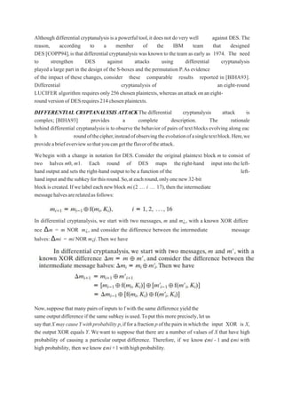 Although differential cryptanalysis is a powerful tool,it does not do very well against DES. The
reason, according to a member of the IBM team that designed
DES [COPP94],is that differential cryptanalysis was known to the team as early as 1974. The need
to strengthen DES against attacks using differential cryptanalysis
played a large part in the design of the S-boxes and the permutation P.As evidence
of the impact of these changes, consider these comparable results reported in [BIHA93].
Differential cryptanalysis of an eight-round
LUCIFER algorithm requires only 256 chosen plaintexts,whereas an attack on an eight-
round version of DESrequires214 chosenplaintexts.
DIFFERENTIAL CRYPTANALYSIS ATTACKThe differential cryptanalysis attack is
complex; [BIHA93] provides a complete description. The rationale
behind differential cryptanalysis is to observe the behavior of pairs of text blocks evolving along eac
h roundofthecipher,insteadofobservingtheevolutionofasingletextblock.Here,we
provideabriefoverviewsothatyoucangettheflavoroftheattack.
Webegin with a change in notation for DES. Consider the original plaintext block m to consist of
two halves m0, m1. Each round of DES maps theright-hand input into the left-
hand output and sets the right-hand output to be a function of the left-
hand inputand thesubkey for this round.So,at each round,onlyone new 32-bit
block is created.If we label each new block mi(2 „ i „ 17),then the intermediate
messagehalvesarerelatedasfollows:
In differential cryptanalysis, we start with two messages, m and m¿, with a known XOR differe
nce Δm = m NOR m¿, and consider the difference between the intermediate message
halves: Δmi = mi NOR m¿i.Then we have
Now,suppose that many pairs of inputs to f with the same difference yield the
same output difference if the same subkey is used.Toput this more precisely,let us
saythatX maycauseYwithprobability p,ifforafraction p ofthepairsinwhichthe input XOR is X,
the output XOR equals Y. We want to suppose that there are a number of values of X that have high
probability of causing a particular output difference. Therefore, if we know ¢mi - 1 and ¢mi with
high probability, then we know ¢mi+1 withhighprobability.
 