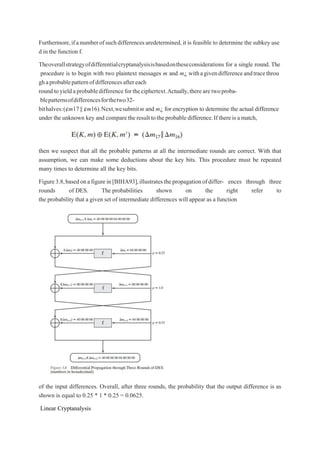 Furthermore,ifanumberofsuchdifferencesaredetermined,it is feasible to determine the subkey use
d in the function f.
Theoverallstrategyofdifferentialcryptanalysisisbasedontheseconsiderations for a single round. The
procedure is to begin with two plaintext messages m and m¿ withagivendifferenceandtracethrou
ghaprobablepatternofdifferencesaftereach
roundtoyieldaprobabledifference fortheciphertext.Actually,therearetwoproba-
blepatternsofdifferencesforthetwo32-
bithalves:(¢m17|| ¢m16).Next,wesubmitm and m¿ for encryption to determine the actual difference
under the unknown key and comparetheresulttotheprobabledifference.If thereisamatch,
then we suspect that all the probable patterns at all the intermediate rounds are correct. With that
assumption, we can make some deductions about the key bits. This procedure must be repeated
many times to determine all the key bits.
Figure3.8,basedonafigurein[BIHA93],illustratesthepropagationofdiffer- ences through three
rounds of DES. The probabilities shown on the right refer to
the probability that a given set of intermediate differences will appear as a function
of the input differences. Overall, after three rounds, the probability that the output difference is as
shown is equal to 0.25 * 1 * 0.25 = 0.0625.
Linear Cryptanalysis
 
