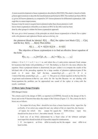 Amorerecentdevelopmentislinearcryptanalysis,describedin[MATS93].Thisattack isbasedonfindin
glinearapproximationstodescribethetransformationsperformedin DES.Thismethodcan finda DES k
ey given243 knownplaintexts,ascomparedto 247 chosenplaintextsfordifferentialcryptanalysis.Alth
oughthisisaminorimprovement,
becauseitmaybeeasiertoacquireknownplaintextratherthanchosenplaintext,itstill
leaves linear cryptanalysis infeasible as an attack on DES.So far,little work has been
donebyothergroupstovalidatethelinearcryptanalyticapproach.
We now give a brief summary of the principle on which linear cryptanalysis is based. For a cipher
with n-bit plaintext and ciphertext blocks and an m-bit key, let
(where x = 0 or 1; 1 <= a; b <= n; c <= m; and where the a, b, and g terms represent fixed, unique
bit locations) that holds with probability p != 0.5. The further p is from 0.5, the more effective the
equation. Once a proposed relation is determined, the pro- cedure is to compute the results of the
left-hand side of the preceding equation for a large number of plaintext–ciphertext pairs. If the
result is 0 more than half the time, assume K[g1, g2, „.. , gc] = 0. If it is
1 most of the time, assume K[g1, g2, „.. , gc] = 1. This gives us a linear equation on the key bits.Try
to get more such relations so that we can solve for the key bits. Because we are dealing with
linear equations, the problem can be approached one round of the cipher at a time, with the
results combined.
2.5 Block Cipher Design Principles
DES Design Criteria
The criteria used in the design of DES, as reported in [COPP94], focused on the design of the S-
boxes and on the P function that takes the output of the S-boxes (Figure 3.7). The criteria for the S-
boxes are as follows.
1. No output bit of any Sbox should be too close a linear function of the input bits. Sp
ecifically, if we select any output bit and any subset of the six input bits, the fracton
of inputs for which this output bit equals the XOR of these input bits
should not be close to 0 or 1, but rather should be near 1/2.
2. Each row of an S-box (determined by a fixed value of the leftmost andright-
mostinputbits)shouldincludeall16possibleoutputbitcombinations.
3. If two inputs to an S-box differ in exactly one bit, the outputs must differ in at
least twobits.
 