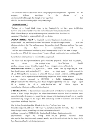 This criterion is attractive,because it makes it easy to judge the strength of an algorithm and to
compare different algorithms. In the absence of a
cryptanalytic breakthrough, the strength of any algorithm that
satisfies the criterion can be judgedsolelyonkeylength.
Design of Function F
The heart of a Feistel block cipher is the function F.As we have seen, in DES, this
function reliesontheuseof S-boxes.Thisisalso thecasefor manyothersymmetric
block ciphers.However,we canmakesome generalcommentsaboutthecriteriafor
designingF.Afterthat,welookspecificallyatS-boxdesign.
DESIGN CRITERIA FOR F The function F provides the element of confusion in a
Feistel cipher.Thus,it must be difficult to“unscramble”the substitution performed by F.One
obvious criterion is that F be nonlinear, as we discussed previously.The more nonlinear F,the more
difficult any type of cryptanalysis will be.
There are several measures of nonlinearity,which are beyond the scope of this book.In rough
terms,the more difficult it is to approximate F by a set of linear equations,the more nonlinear Fis.
Several other criteria should be considered in designing F.
We would like the algorithm to have good avalanche properties. Recall that, in general,
this means that a change in one bit of the input should
produce a change in many bits of the output. A more stringent version of this is the
strict avalanche criterion (SAC) [WEBS86], which states that any output bit j of an S-
box should change with probability 1/2 when any single input bit i is inverted for
all i, j. Although SAC is expressed in terms of S-boxes, a similar criterion could be applied to
F as a whole. This is important when considering designs that do not include S-boxes.
Another criterion proposed in [WEBS86] is the bit independence criterion
(BIC),which states that output bits j and k should change independently when any single input
bit i is inverted for all i, j, and k. The SAC and BIC criteria appear to
strengthentheeffectivenessoftheconfusionfunction.
S-BOX DESIGN One of the most intense areas of research in the field of symmetric block ciphers
is that of S-box design. The papers are almost too numerous to count. Here we mention some
general principles. In essence, we would like any change to the input vector to an S-box to result in
random-looking changes to the output. The relationship should be nonlinear and difficult to
approximate with linear functions.
OneobviouscharacteristicoftheS-boxisitssize.Ann * m S-boxhas ninput
bits and m outputbits.DEShas 6 ×4 S-boxes.Theencryption algorithm Blowfish, has 8 ×32 S-
boxes.Larger S-boxes, by and large,are more resistant to differential
and linear cryptanalysis [SCHN96]. On the other hand, the larger the dimension n,the
(exponentially) larger the lookup table. Thus, for practical reasons,a limit
of n equal to about 8 to10 is usually imposed.Anotherpractical consideration is that the larger the S-
box,the more difficult it is to design it properly.
 