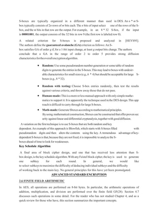 S-boxes are typically organized in a different manner than used in DES. An n * m S-
box typically consists of 2n rows of m bits each.The n bits of input select one of the rows of the S-
box,and the m bits in that row are the output.Forexample, in an 8 * 32 S-box, if the input
is 00001001, the output consists of the 32 bits in row 9 (the first row islabeled row 0).
A related criterion for S-boxes is proposed and analyzed in [HEYS95].
The authors define the guaranteed avalanche (GA) criterion as follows:An S-
box satisfies GA of order g if,for a 1-bit input change,at least g output bits change.The authors
conclude that a GA in the range of order 2 to order 5 provides strong diffusion
characteristicsfortheoverallencryptionalgorithm.
 Random:Usesomepseudorandomnumbergenerationorsometableofrandom
digitstogeneratetheentriesintheS-boxes.Thismayleadtoboxeswithundesir-
ablecharacteristicsforsmallsizes(e.g.,6 * 4)butshouldbeacceptableforlarge S-
boxes (e.g., 8 *32).
 Random with testing: Choose S-box entries randomly, then test the results
against various criteria,and throw away those that do not pass.
 Human-made:Thisisamoreorlessmanualapproachwithonlysimplemathe-
matics tosupport it.It isapparently thetechniqueusedintheDESdesign.This app
roachisdifficulttocarrythroughforlargeS-boxes.
 Math-made:GenerateSboxesaccordingtomathematicalprinciples.
Byusing mathematicalconstruction,Sboxescanbeconstructedthatofferprovensec
urity againstlinearanddifferentialcryptanalysis,togetherwithgooddiffusion.
AvariationonthefirsttechniqueistouseS-boxesthatarebothrandomandkey
dependent.An example of this approach is Blowfish,which starts with S-boxes filled with
pseudorandom digits and then alters the contents using the key.A tremendous advantageofkey-
dependentS-boxesisthat,becausetheyarenotfixed,itisimpossible toanalyzetheS-
boxesaheadoftimetolookforweaknesses.
Key Schedule Algorithm
A final area of block cipher design, and one that has received less attention than S-
boxdesign,isthekeyschedulealgorithm.WithanyFeistelblockcipher,thekeyis used to generate
one subkey for each round. In general, we would like
to select subkeystomaximizethedifficultyofdeducingindividualsubkeysandthedifficulty
of working back to the main key. No general principles for this have yet been promulgated.
ADVANCED STANDARD ENCRYPTION
2.6 FINITE FIELD ARITHMETIC
In AES, all operations are performed on 8-bit bytes. In particular, the arithmetic operations of
addition, multiplication, and division are performed over the finite field GF(28). Section 4.7
discusses such operations in some detail. For the reader who has not studied Chapter 4, and as a
quick review for those who have, this section summarizes the important concepts.
 