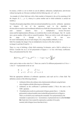In essence, a field is a set in which we can do addition, subtraction, multiplication, and division
without leaving the set. Division is defined with the following rule: a/b = a(b - 1).
An example of a finite field (one with a finite number of elements) is the set Zp consisting of all
the integers {0, 1, ... , p - 1}, where p is a prime number and in which arithmetic is carried out
modulo p.
Virtuallyallencryptionalgorithms,bothconventionalandpublic-key,involve arithmetic operations
on integers. If one of the operations used in the algorithm is
division,thenweneedtoworkinarithmeticdefinedoverafield;thisisbecausedivision requires that
each nonzero element have a multiplicative inverse. For conve-
nience and for implementation efficiency,we would also like to work with integers that fit exactly
into a given number of bits, with no wasted bit patterns. That is,we wish to work with integers in
the range 0 through 2n - 1, which fit into an n-
bit word. Unfortunately, the set of such integers, Z2n, using modular arithmetic, is not a
field. For example, the integer 2 has no multiplicative inverse in Z2n, that is, there is
no integer b,suchthat 2b mod 2n = 1.
There is a way of defining a finite field containing 2n elements; such a field is referred to as
GF(2n). Consider the set, S, of all polynomials of degree n - 1 or less with binary coefficients.
Thus, each polynomial has the form
where each ai takes on the value 0 or 1. There are a total of 2n different polynomials in S. For n =
3, the 23 = 8 polynomials in the set are
With the appropriate definition of arithmetic operations, each such set S is a finite field. The
definition consists of the following elements.
1. Arithmeticfollowstheordinaryrulesofpolynomialarithmeticusingthebasic
rulesofalgebrawiththefollowingtworefinements.
2. Arithmetic on the coefficients is performed modulo 2. This is the same as the
XOR operation.
3. If multiplication results ina polynomial of degree greater than n - 1,then the
polynomialisreducedmodulosomeirreduciblepolynomialm(x)ofdegreen.
That is,we divide by m(x) and keep the remainder. For a polynomial f(x),the
remainder is expressed as r(x) = f(x)modm(x).A polynomial m(x) is called irreduci
ble if and only if m(x) cannot be expressed as a product of two poly-
nomials,both of degree lower than that of m(x).
 