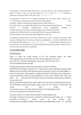 For example, to construct the finite field GF(23), we need to choose an irre- ducible polynomial of
degree 3. There are only two such polynomials: (x3 + x2 + 1) and (x3 + x + 1). Addition is
equivalent to taking the XOR of like terms. Thus, (x + 1) + x = 1.
A polynomial in GF(2n) can be uniquely represented by its n binary coeffi- cients(an-1an-
2 ...a0).Therefore,everypolynomialinGF(2n)canberepresentedby an n-
bit number.Addition is performed by taking the bitwise XOR of the two n-
bit elements.There is no simple XOR operation that will accomplish multiplication in GF(2n).
However, a reasonably straightforward, easily implemented, technique is
available.Inessence,itcanbeshownthatmultiplicationofanumberinGF(2n)by2
consistsofaleftshiftfollowedbyaconditionalXORwithaconstant.Multiplication
bylargernumberscanbeachievedbyrepeatedapplicationofthisrule.
Tosummarize, AES operates on 8-bit bytes. Addition of two bytes is defined as the bitwise XOR
operation. Multiplication of two bytes is defined as multiplication in the finite field GF(28), with
the irreducible polynomial2 m(x) = x8 + x4 + x3 + x + 1. The developers of Rijndael give as
their motivation for selecting this one of the 30 possible irreducible polynomials of degree 8 that it
is the first one on the list given in [LIDL94].
2.7 AES STRUCTURE
General Structure
Figure 5.1 shows the overall structure of the AES encryption process. The cipher
takesaplaintextblocksizeof128bits,or16bytes.Thekeylengthcanbe16,24,or32
bytes (128, 192,or 256 bits).The algorithm is referred to asAES-128,AES-192,or
AES-256,dependingonthekeylength.
Theinputtotheencryptionanddecryptionalgorithmsisasingle128-bitblock.
InFIPSPUB197,thisblockis depictedasa 4 * 4squarematrixofbytes.ThisblockiscopiedintotheS
tatearray,whichismodifiedateachstageofencryptionordecryption.After the final stage, State is co
pied to an output matrix.These operations aredepictedinFigure5.2a.Similarly,thekeyisdepictedas
asquarematrixofbytes.This key is then expanded into an array of key schedule words. Figure 5.2b
shows the expansion for the 128-bit key.Each word is four bytes,and the total key schedule is
44wordsforthe128-
bitkey.Notethattheorderingofbyteswithinamatrixisbycolumn.So,forexample,thefirstfourbytes
ofa128-bitplaintextinputtotheencryption cipher occupy the first column of the in matrix, the
second four bytes occupy the
second column,and so on.Similarly,the first four bytes of the expanded key,which
formaword,occupythefirstcolumnofthewmatrix.
The cipher consists of N rounds, where the number of rounds depends on the
key length:10 rounds for a 16-byte key,12 rounds for a 24-byte key,and 14 rounds for a 32-byte
key (Table 5.1). The first N - 1 rounds consist of four distinct trans-
formationfunctions:SubBytes,ShiftRows,MixColumns,andAddRoundKey,which are described
 
