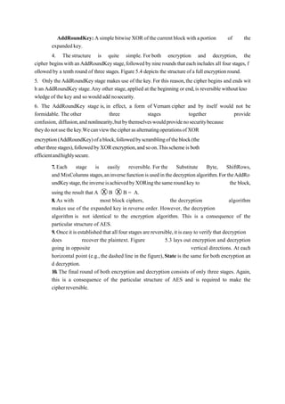 AddRoundKey: A simple bitwiseXORof thecurrent block witha portion of the
expandedkey.
4. The structure is quite simple. For both encryption and decryption, the
cipher beginswithanAddRoundKeystage,followedby nineroundsthateachincludes all four stages, f
ollowed by a tenth round of three stages. Figure 5.4 depicts the structureofa fullencryptionround.
5. Only theAddRoundKey stage makes use of the key.For this reason,the cipher begins and ends wit
h an AddRoundKey stage.Any other stage,applied at the beginning or end,is reversible without kno
wledge of the key and so would add nosecurity.
6. The AddRoundKey stage is, in effect, a form of Vernam cipher and by itself would not be
formidable. The other three stages together provide
confusion, diffusion,andnonlinearity,butbythemselveswouldprovidenosecuritybecause
theydonotusethekey.WecanviewthecipherasalternatingoperationsofXOR
encryption(AddRoundKey)ofablock,followedbyscramblingoftheblock(the
otherthreestages),followedbyXORencryption,andsoon.Thisschemeisboth
efficientandhighlysecure.
7. Each stage is easily reversible. For the Substitute Byte, ShiftRows,
and MixColumnsstages,aninverse function is usedin the decryptionalgorithm.For theAddRo
undKeystage,theinverseisachievedbyXORingthesameroundkey to the block,
using the result that A Ⓧ B Ⓧ B = A.
8. As with most block ciphers, the decryption algorithm
makes use of the expanded key in reverse order. However, the decryption
algorithm is not identical to the encryption algorithm. This is a consequence of the
particular structure of AES.
9. Once it is established that all four stages are reversible,it is easy to verify that decryption
does recover the plaintext. Figure 5.3 lays out encryption and decryption
going in opposite vertical directions. At each
horizontal point (e.g., the dashed line in the figure),State is the same for both encryption an
d decryption.
10. The final round of both encryption and decryption consists of only three stages. Again,
this is a consequence of the particular structure of AES and is required to make the
cipherreversible.
 
