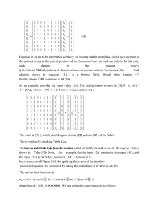 Equation (5.2) has to be interpreted carefully. In ordinary matrix multiplica- tion,4 each element in
the product matrix is the sum of products of the elementsof one row and one column. In this case,
each element in the product matrix
is the bitwise XOR of products of elements of one row and one column.Furthermore,the final
addition shown in Equation (5.2) is a bitwise XOR. Recall from Section 4.7
that the bitwise XOR is addition in GF(28).
As an example, consider the input value {95}. The multiplicative inverse in GF(28) is {95} -
1 = {8A}, which is 10001010 in binary. Using Equation (5.2),
The result is {2A}, which should appear in row {09} column {05} of the S-box.
This is verified by checking Table 5.2a.
Theinversesubstitutebytetransformation,calledInvSubBytes,makesuse of the inverse S-box
shown in Table 5.2b. Note, for example, that the input {2A} produces the output {95}, and
the input {95} to the S-box produces {2A}.The inverse S-
box is constructed (Figure 5.6b) by applying the inverse of the transfor-
mation in Equation (5.1) followed by taking the multiplicative inverse in GF(28).
The inverse transformation is
bi¿ = b(i+2) mod 8 Ⓧ b(i+5) mod 8 Ⓧ b(i+7) mod 8 Ⓧ di
where byte d = {05}, or 00000101. We can depict this transformation as follows.
 